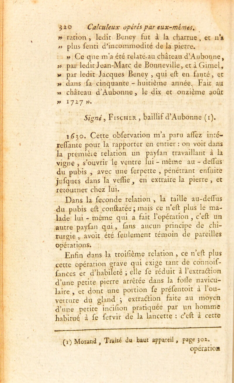 » rücion , ledit Beney fut à la charrue , et u’a « plus fenti d’incommodité de la pierre. » Ce que m’a été relaté.au château d’Aubonne, S) par ledit Jean-Marc de Bonneville, et à Gimel, V par led'it Jacques Beney , qui eft en fanté, et » dans fa cinquante - huitième année. Fait au »> château d’Aubonne, le dix et onzième août n 1727 ». Signé y Fischer, baillif d’Aubonne (i). 1(350. Cette obfervation m’a paru allez inré- relTante pour la rapporter en entier : on voit dans la premièie relation un payfan travaillant à la vigne , s’ouvrir le ventre lui - même au - delTus du pubis , avec une ferpette , pénétrant enfuite jufques dans la velTie en extraire la pierre , et retourner chez lui. Dans la fécondé relation , la taille au-delTus du pubis eft conftatée ; mais ce n’eft plus le ma- lade lui - même qui a fait l’opération , c’eft un autre payfan qui, fans aucun principe de chi- rurgie , avolt été feulement témoin de pareilles opérations.  Enfin dans la troifième relation , ce n’eft plus cette opération grave qui exige tant de connoif- fances et d’habileté ; elle fe réduit â l’extracftion d’une petite pierre arrêtée dans la folle navicu- lalre , et dont une portion fe préfentoit â l’ou- verture du gland ^ extracftion faite au moyen d’une petite incifion pratiquée par un homme habitué à fe fervir de la lancette : c’eft à cette (i) Morand , Trahi du haut appareil, page joz. opération