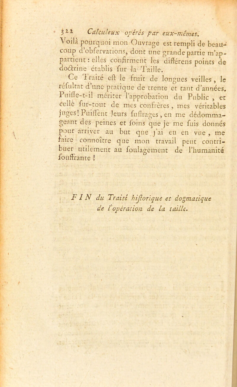 Voilà pourquoi mon Ouvrage est rempli de beau-^' coup d’obfervations, dont une grande partie m’ap- partient : elles confirment: les différens points de clo(5brine établis fur -la Taille. Ce Iraité eft le fruit de longues veilles, le refultat d une pratique de trente et tant d’années, Puilîe-t-il mériter l’approbation du Public , et Cellè fur-tout de mes confrères , mes véritables juges! PuifTent leurs fufîrages,en me dédomma- geant des peines et foins que je me fuis donnés pour arriver au but que j’ai eu en vue , me faire connoître que mon travail peut contri- buer utilement au foulagement de l’humanité foufîfante ! 1 F IN du Traité hijlorïque et dogmatique de Copération de la taille.