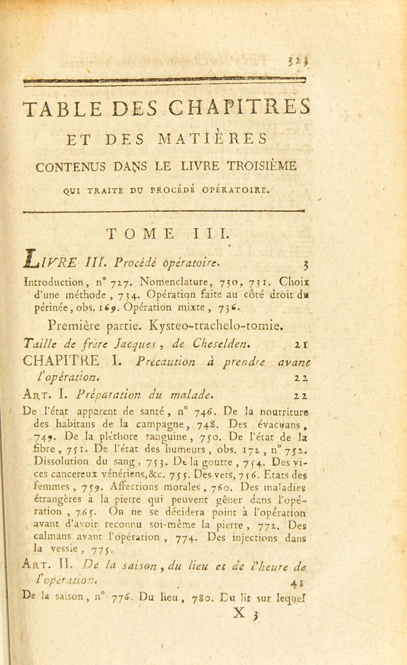 TABLE DES CHAPITRES ET DES MATIÈRES CONTENUS DAÇ^S LE LIVRE TROISIÈME QUI TRAITE DU PROCEDE OPERATOIRE. , T O M E I I L îulFRE ///. Procédé Opératoire. 3 Introduction, n® 717. Nomenclature, 730, 731. Choit d’une méthode ,734. Opération faite au côté droit d«. périnée, obs, lip. Opération mixte , 734. Première partie. Kysteo-trachelo-tomie. T'aille de frère Jacques ■) de Cheselden. 2i CHAPITRE I. Précaution à prendre avant L'opération. 11 Art. I. Préparation du malade. zz De l’état apparent de santé , n° 74^. De la nourriture des habitans de la campagne, 74S. Des évacuans, 74J. De la pléthore sanguine, 750, De l’état de la fibre, 731. De l’état des humeurs, obs. 171, n° yjz. Dissolution du sang, 733. Dt la goutte , 734. Des vi- ces cancéreux vénériens,&c. 733. Des vers, 736. Etats des femmes, 739. Affections morales, 760. Des maladies étrangères à la pierre qui peuvent gêner dans l’opé- ration , 7.6^. On ne se décidera point à l’opération avant d’avoir reconnu soi-même la pierre , 771. Des caïmans avant l’opération , 774. Des injections dans la vessie, 773, Art. 11. De la saison ^ du lieu et de L’heure de, l'cper.itioru ^ j. De la saison, n° 774. Du lieu, 780. Du lit sur lequel X ^