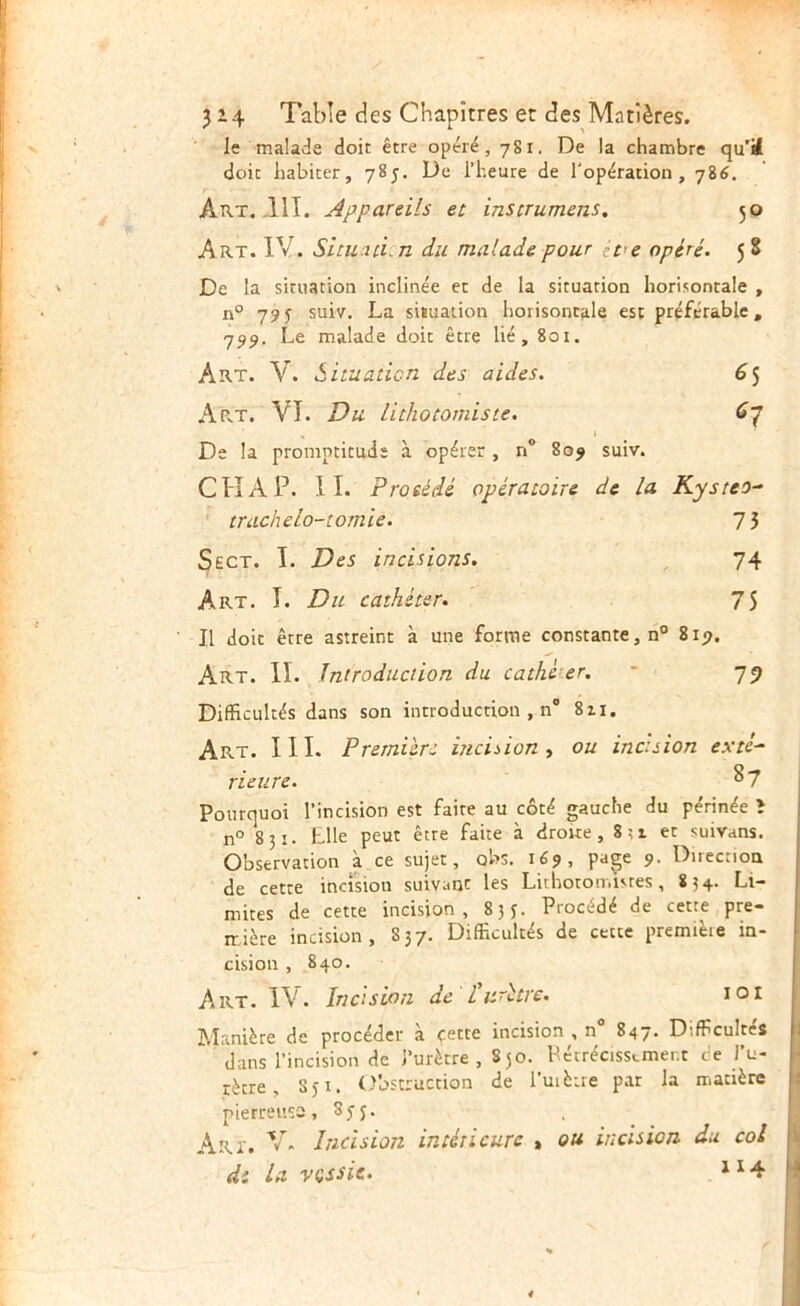 le malade doit être opéré, 7S1. De la chambre qu'ï doit habiter, 785. De l’heure de l'opération, 786. Aux.-HT. Appareils et instrumens, 50 Art. IV. Situ^id.n du malade pour zve opéré. 5 S De la situation inclinée et de la situation horisontale , n° 795 suiv. La situation horisontale est préférable, 739. Le malade doit être lié, 801. Art. V. Situaticn des aides. ^5 Art. VI. Du Hthocomiste. De la promptitude à opérer , n® 809 suiv. CH A P. II. Proséié opératoire de la Kysteo^ trachelo-tomie. 7 3 Sect. I. Des incisions, ^ 74 Art. I. Du cathéter, 75 Il doit être astreint à une forme constante, n° 8ip. Art. II. Introduction du cathéter. * 75 Difficultés dans son introduction , n® 811. Art. III. Première incision., ou incision exté^ rieure. ^7 Pourquoi l’incision est faite au côté gauche du périnée î n° 831. Llle peut être faite à droite , 8;t et suivans. Observation à ce sujet, obs, 169, page 9. Direction de cette incision suivant les Lithoton.istes, 834. Li- mites de cette incision, 83 j. Procédé de cette pre- mière incision, 837. Difficultés de cette premièie in- cision , 840. Art. IV. Incision de P urètre. loi Manière de procéder à çette incision , n® 847. Difficultés dans l’incision de l’urètre, 850. Pécrécisstmer.t de J’u- rètre, 851. Obstruction de l’uièue par la matière pierreuse, 855. Art. V. Incision intérieure , ou incision du col di la vçssie. ^^4