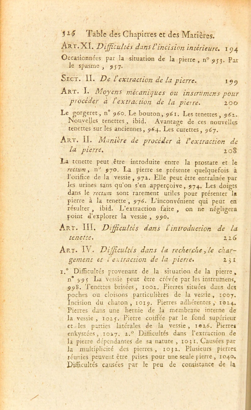 Art. XI. Difficultés dans Vincision intérieure, i Occasionnées par la situation de la pierre, n° 9 Far le spasme , 5J7, Sect. il De Cextraction de la pierre. Art. I. Moyens mécaniques ou inscrumens- pour procéder a l extraction de la pierre. 100 Le ^orgeret , n° 960. Le bouton, 961. Les tenettes, 51^1. Nouvelles tenettes , ibid. Avantage de ces nouvelles tenettes sur les anciennes, Les curettes, 9(37. Art. il Manière de procéder à Vextraction de la pierre. 208 La tenette peut être introduite entre la prostate et le rectum, n* 570. La pierre se présente quelquefois à l’orifice de !a vessie, 971. Elle peut être entraînée par les urines sans qu’on s’en apperçoive, 974. Les doigts dans le rectum sont rarement utiles pour présenter la pierre à la tenette , 97^. L’inconvénient qui peut en résulter, ibid. L’extraction faite , on ne négligera point d’explorer la vessie , 990. Art. III. Difficultés dans tintroduction de la tenette. xt6 Ap^t. IV. Difficultés dans la recherche ^ le char- gement et I extraction de la pierre. 131 i.° Difficultés provenant de la situation de la pierre, n’ 99 î La vessie peut être crévée par les instrument, ^98. Tenettes brisées, 1001. Pierres situées dans des poches ou cloisons particulières de la vessie, 1007. Incision du chaton, 1019. Pierres adhérentes, 1014. Pierres dans une hernie de la membrane interne de la vessie , loij. Pierre coüFée par le fond supérieur et les parties latérales de la vessie, iei6. Pierres enkystées, 1017. i.° Difficultés dans l’extraction de la pierre dépendantes de sa nature , 1051. Causées par la multiplicité des pietres , 1031. Plusieurs pierres téunies peuvent être piiscs pour une seule ( ierre , 1040, Difficultés causées par le peu de consistance de U