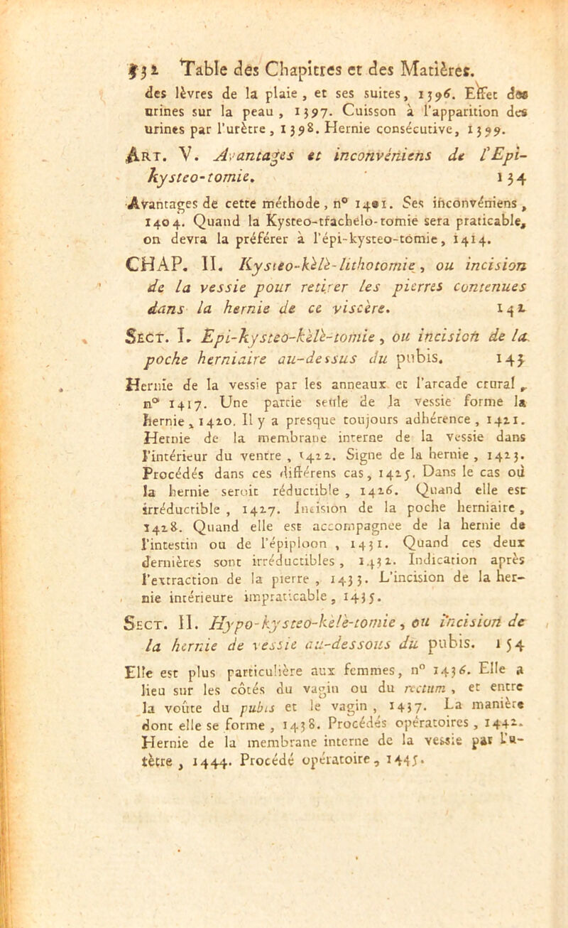 des lèvres de la plaie, et ses suites, E^et das nrines sur la peau, 1597. Cuisson à l’apparition des urines par l’urètre, 1398. Hernie consécutive, 1599. ^RT. V. Avantages tt inconvéniens dt L'Epi- kysteo-îomie. 154 Avantages de cette méthode , n° 14BI. Ses ihconvéniens , 1404. Quand la Kysteo-tfachelo-tomie sera praticable, on devra la préférer à l’épi-kysteo-tômic, 1414. CHAP, II. Kysteo~k^li-lithotomie ■, ou incision de la vessie pour retirer les pierres contenues dans la hernie de ce viscère. 141 StCt. T. Epi-kysteo-kèlè-tomie, ou încisiofi de la poche herniaire au-dessus du pubis. 14j Hernie de la vessie par les anneaux et l’arcade crural n® 1417. Une partie seule de la vessie forme la hernie , 1410. Il y a presque toujours adhérence, 14x1. Hernie de la membrane interne de la vessie dans l’intérieur du ventre , Signe de la hernie , 1413. Procédés dans ces diftérens cas, 141 J. Dans le cas ou la hernie seroit réductible , 1416. Quand elle esc irréducrible , 1417. Jiuision de la poche herniaire , 14x8. Quand elle est accompagnée de la hernie de l’intestin ou de l’épipioon , 1431. Quand ces deux dernières sont irréductibles, 1431. Indication après l’extraction de la pierre , 143 5’ D’incision de la her- nie intérieure imprattcable, 1435. Sect. II. Hypo-kysteo-kèlè-tomie ^ ou incision de la hernie de vessie au-dessous du pubis. 1 54 Elle est plus particulière aux femmes, n 1438. Elle a lieu sur les côtés du vagin ou du rectum , et entre ^la voûte du pubis et le vagin , 1437- ha manière donc elle se forme , 1438. Procèdes opératoires, 144X. plernie de la membrane interne de la vessie pat l’a- tètre , 1444* Procédé opératoire, 144J.