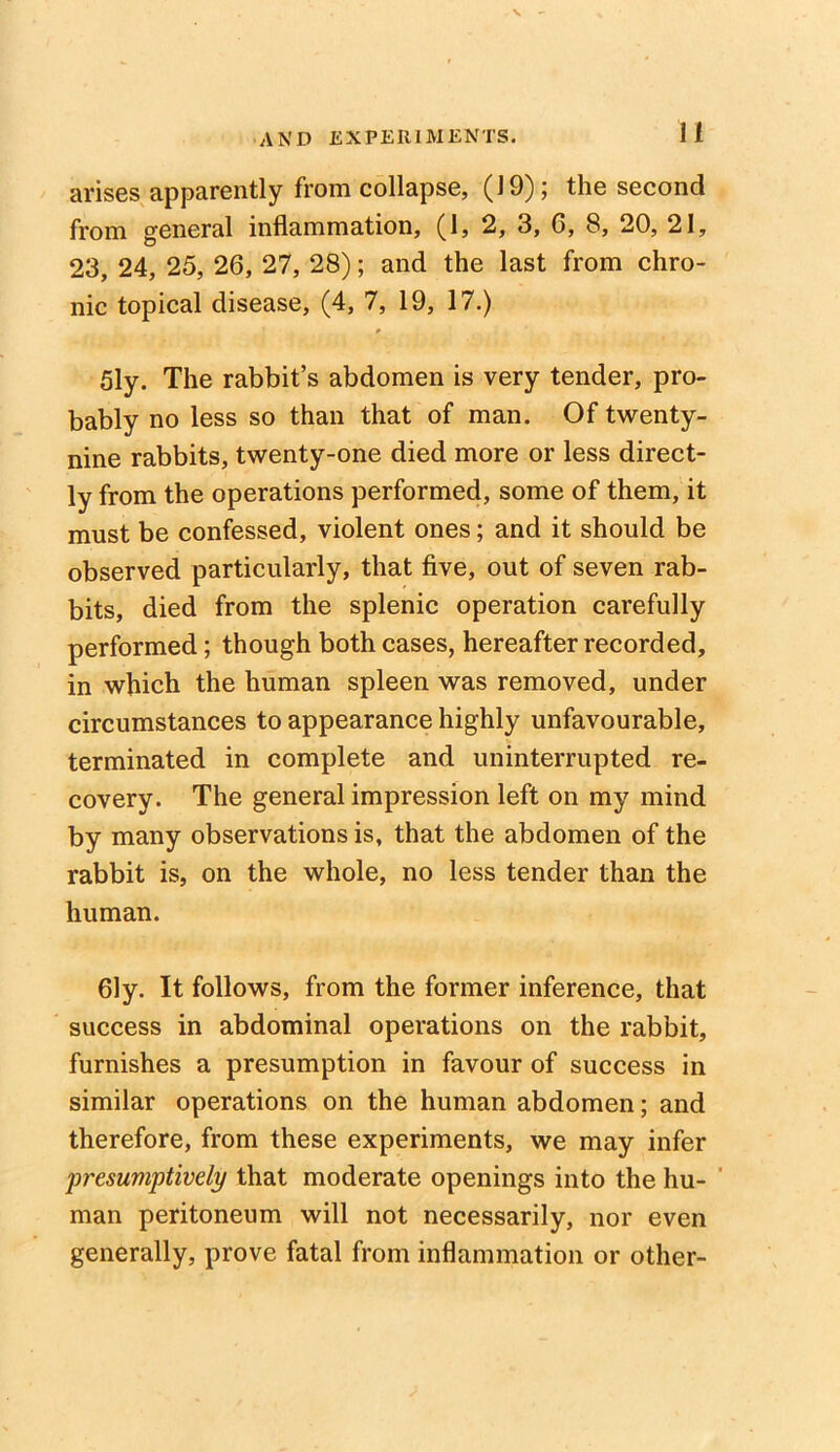 arises apparently from collapse, (19); the second from general inflammation, (1, 2, 3, 6, 8, 20, 21, 23, 24, 25, 26, 27, 28); and the last from chro- nic topical disease, (4, 7, 19, 17.) 51y. The rabbit’s abdomen is very tender, pro- bably no less so than that of man. Of twenty- nine rabbits, twenty-one died more or less direct- ly from the operations performed, some of them, it must be confessed, violent ones; and it should be observed particularly, that five, out of seven rab- bits, died from the splenic operation carefully performed; though both cases, hereafter recorded, in which the human spleen was removed, under circumstances to appearance highly unfavourable, terminated in complete and uninterrupted re- covery. The general impression left on my mind by many observations is, that the abdomen of the rabbit is, on the whole, no less tender than the human. 61y. It follows, from the former inference, that success in abdominal operations on the rabbit, furnishes a presumption in favour of success in similar operations on the human abdomen; and therefore, from these experiments, we may infer presumptively that moderate openings into the hu- ' man peritoneum will not necessarily, nor even generally, prove fatal from inflammation or other-
