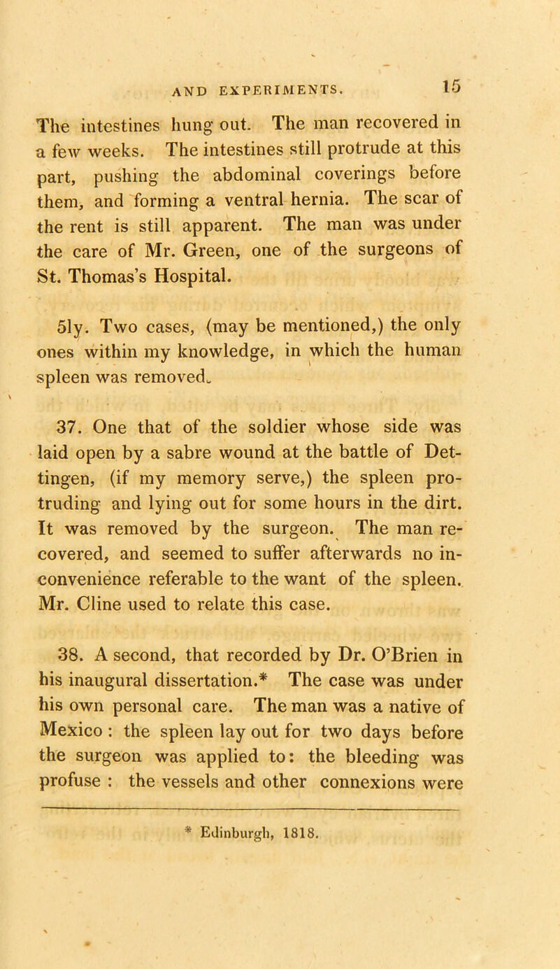 The intestines hung out. The man recovered in a few weeks. The intestines still protrude at this part, pushing the abdominal coverings before them, and forming a ventral hernia. The scar of the rent is still apparent. The man was under the care of Mr. Green, one of the surgeons of St. Thomas’s Hospital. 51y. Two cases, (may be mentioned,) the only ones within my knowledge, in which the human spleen was removed. 37. One that of the soldier whose side was laid open by a sabre wound at the battle of Det- tingen, (if my memory serve,) the spleen pro- truding and lying out for some hours in the dirt. It was removed by the surgeon. The man re- covered, and seemed to suffer afterwards no in- convenience referable to the want of the spleen. Mr. Cline used to relate this case. 38. A second, that recorded by Dr. O’Brien in his inaugural dissertation.* The case was under his own personal care. The man was a native of Mexico : the spleen lay out for two days before the surgeon was applied to: the bleeding was profuse : the vessels and other connexions were * Edinburgh, 1818.