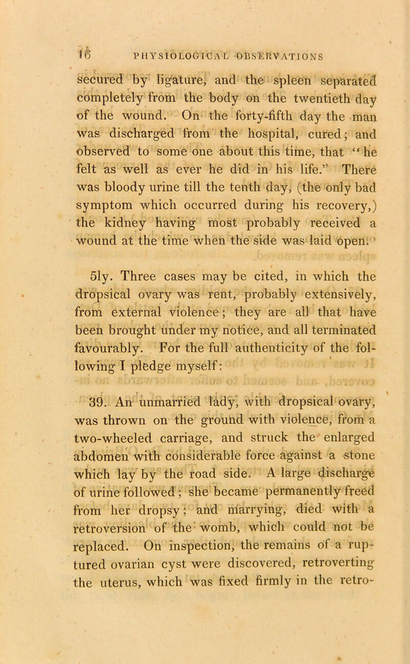 secured by ligature, and the spleen separated completely from the body on the twentieth day of the wound. On the forty-fifth day the man was discharged from the hospital, cured; and observed to some one about this time, that “ he felt as well as ever he did in his life.” There was bloody urine till the tenth day, (the only bad symptom which occurred during his recovery,) the kidney having most probably received a wound at the time when the side was laid open. Sly. Three cases may be cited, in which the dropsical ovary was rent, probably extensively, from external violence; they are all that have been brought under my notice, and all terminated favourably. For the full authenticity of the fol- \ lowing I pledge myself: 39. An unmarried lady, with dropsical ovary, was thrown on the ground with violence, from a two-wheeled carriage, and struck the enlarged abdomen with considerable force against a stone which lay by the road side. A large discharge of urine followed ; she became permanently freed from her dropsy; and rrfarrying, died with a retroversion of the' womb, which could not be replaced. On inspection, the remains of a rup- tured ovarian cyst were discovered, retroverting the uterus, which was fixed firmly in the retro-