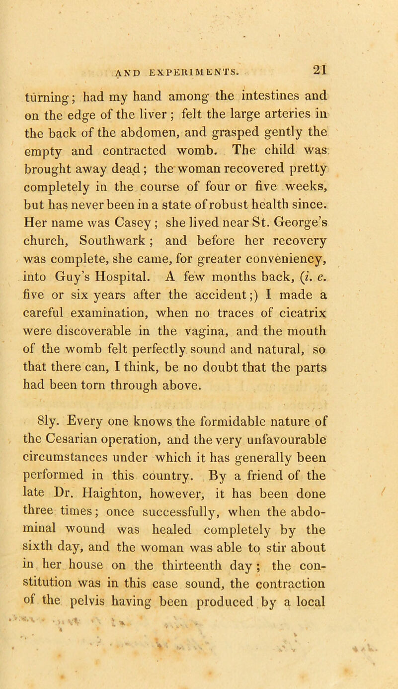 turning; had my hand among the intestines and on the edge of the liver ; felt the large arteries in the back of the abdomen, and grasped gently the empty and contracted womb. The child was brought away dead; the woman recovered pretty completely in the course of four or five weeks, but has never been in a state of robust health since. Her name was Casey; she lived near St. George’s church, Southwark; and before her recovery was complete, she came, for greater conveniency, into Guy’s Hospital. A few months back, (i. e. five or six years after the accident;) I made a careful examination, when no traces of cicatrix were discoverable in the vagina, and the mouth of the womb felt perfectly sound and natural, so that there can, I think, be no doubt that the parts had been torn through above. Sly. Every one knows the formidable nature of the Cesarian operation, and the very unfavourable circumstances under which it has generally been performed in this country. By a friend of the late Dr. Haighton, however, it has been done three times; once successfully, when the abdo- minal wound was healed completely by the sixth day, and the woman was able to stir about in her house on the thirteenth day; the con- stitution was in this case sound, the contraction of the pelvis having been produced by a local