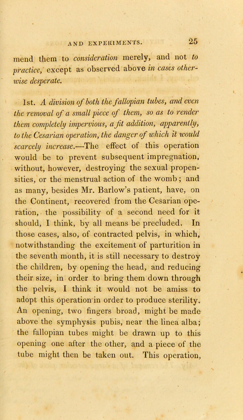 mend them to consideration merely, and not to 'practice, except as observed above in cases other- wise desperate. 1st. A division of both the fallopian tubes, and even the removal of a small piece of them, so as to render them completely impervious, a ft addition, apparently, to the Cesarian operation, the danger of which it would scarcely increase.—The effect of this operation would be to prevent subsequent impregnation, without, however, destroying the sexual propen- sities, or the menstrual action of the womb ; and as many, besides Mr. Barlow’s patient, have, on the Continent, recovered from the Cesarian ope- ration, the possibility of a second need for it should, I think, by all means be precluded. In those cases, also, of contracted pelvis, in which, notwithstanding the excitement of parturition in the seventh month, it is still necessary to destroy the children, by opening the head, and reducing their size, in order to bring them down through the pelvis, I think it would not be amiss to adopt this operation in order to produce sterility. An opening, two fingers broad, might be made above the symphysis pubis, near the linea alba; the fallopian tubes might be drawTn up to this opening one after the other, and a piece of the tube might then be taken out. This operation,