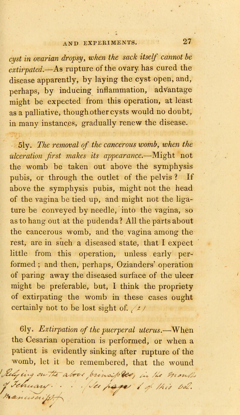 cyst in ovarian dropsy, when the sack itself cannot be extirpated.—As rupture of the ovary has cured the disease apparently, by laying the cyst open, and, perhaps, by inducing inflammation, advantage might be expected from this operation, at least as a palliative, though other cysts would no doubt, in many instances, gradually renew the disease. 51y. The removal of the cancerous womb, when the ulceration first makes its appearance.—Might not the womb be taken out above the symphysis pubis, or through the outlet of the pelvis ? If above the symphysis pubis, might not the head of the vagina be tied up, and might not the liga- ture be conveyed by needle, into the vagina, so as to hang out at the pudenda? All the parts about the cancerous womb, and the vagina among the rest, are in such a diseased state, that I expect little from this operation, unless early per- formed ; and then, perhaps, Ozianders’ operation of paring away the diseased surface of the ulcer might be preferable, but, I think the propriety of extirpating the womb in these cases ought certainly not to be lost sight of. />/ 61y. Extirpation of the puerperal uterus.—When the Cesarian operation is performed, or when a patient is evidently sinking after rupture of the womb, let it be remembered, that the wound '#4 f .... / f7 Ss /Ac* 6a?. r