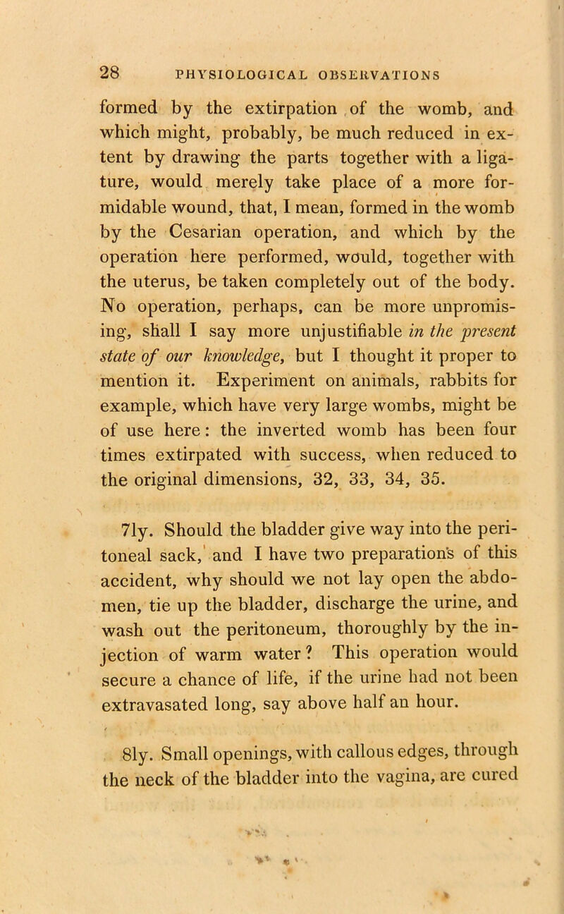 formed by the extirpation of the womb, and which might, probably, be much reduced in ex- tent by drawing the parts together with a liga- ture, would merely take place of a more for- midable wound, that, I mean, formed in the womb by the Cesarian operation, and which by the operation here performed, would, together with the uterus, be taken completely out of the body. No operation, perhaps, can be more unpromis- ing, shall I say more unjustifiable in the present state of our knowledge, but I thought it proper to mention it. Experiment on animals, rabbits for example, which have very large wombs, might be of use here: the inverted womb has been four times extirpated with success, when reduced to the original dimensions, 32, 33, 34, 35. 71y. Should the bladder give way into the peri- toneal sack, and I have two preparations of this accident, why should we not lay open the abdo- men, tie up the bladder, discharge the urine, and wash out the peritoneum, thoroughly by the in- jection of warm water ? This operation would secure a chance of life, if the urine had not been extravasated long, say above half an hour. 81y. Small openings, with callous edges, through the neck of the bladder into the vagina, are cured