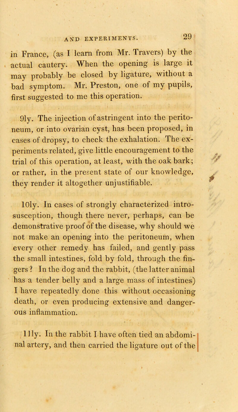 in France, (as I learn from Mr. Travers) by the . actual cautery. When the opening is large it may probably be closed by ligature, without a bad symptom. Mr. Preston, one of my pupils, first suggested to me this operation. 91y. The injection of astringent into the perito- neum, or into ovarian cyst, has been proposed, in cases of dropsy, to check the exhalation. The ex- periments related, give little encouragement to the trial of this operation, at least, with the oak bark; or rather, in the present state of our knowledge, they render it altogether unjustifiable. lOly. In cases of strongly characterized intro- susception, though there never, perhaps, can be demonstrative proof of the disease, why should we not make an opening into the peritoneum, when every other remedy has failed, and gently pass the small intestines, fold by fold, through the fin- gers ? In the dog and the rabbit, (the latter animal has a tender belly and a large mass of intestines) I have repeatedly done this without occasioning death, or even producing extensive and danger- ous inflammation. Illy. In the rabbit I have often tied an abdomi- nal artery, and then carried the ligature out of the