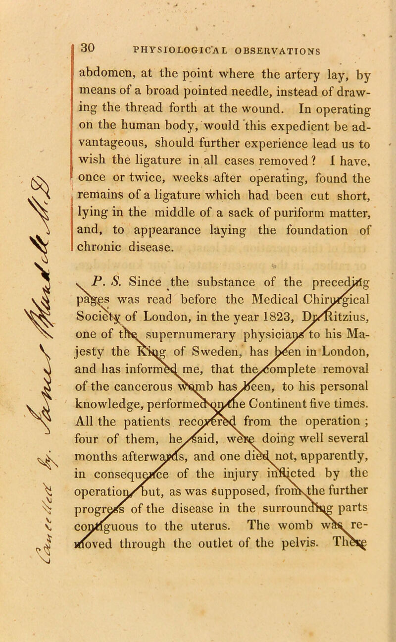 \> \r V v PHYSIOLOGICAL OBSERVATIONS abdomen, at the point where the artery lay, by means of a broad pointed needle, instead of draw- ing the thread forth at the wound. In operating on the human body, would this expedient be ad- vantageous, should further experience lead us to wish the ligature in all cases removed? I have, once or twice, weeks after operating, found the remains of a ligature which had been cut short, lying in the middle of a sack of puriform matter, and, to appearance laying the foundation of chronic disease. v P. S. Since the substance of the preceding vk r^s was read before the Medical Chimi'gical Society of London, in the year 1823, Ih/Hitzius, one of the supernumerary physiciararto his Ma- jesty the Ivi^or of Sweden, has bden in London, and has informed me, that the/fomplete removal of the cancerous mmib hasten, to his personal knowledge, performecNm^ne Continent five times. All the patients recovered from the operation ; four of them, he/^aid, were doing well several months afterwaj?ds> and one died not, apparently, in consequence of the injury infljcted by the operation/but, as was supposed, fromsthe further progress of the disease in the surround^ parts contiguous to the uterus. The womb whi re- loved through the outlet of the pelvis. Th