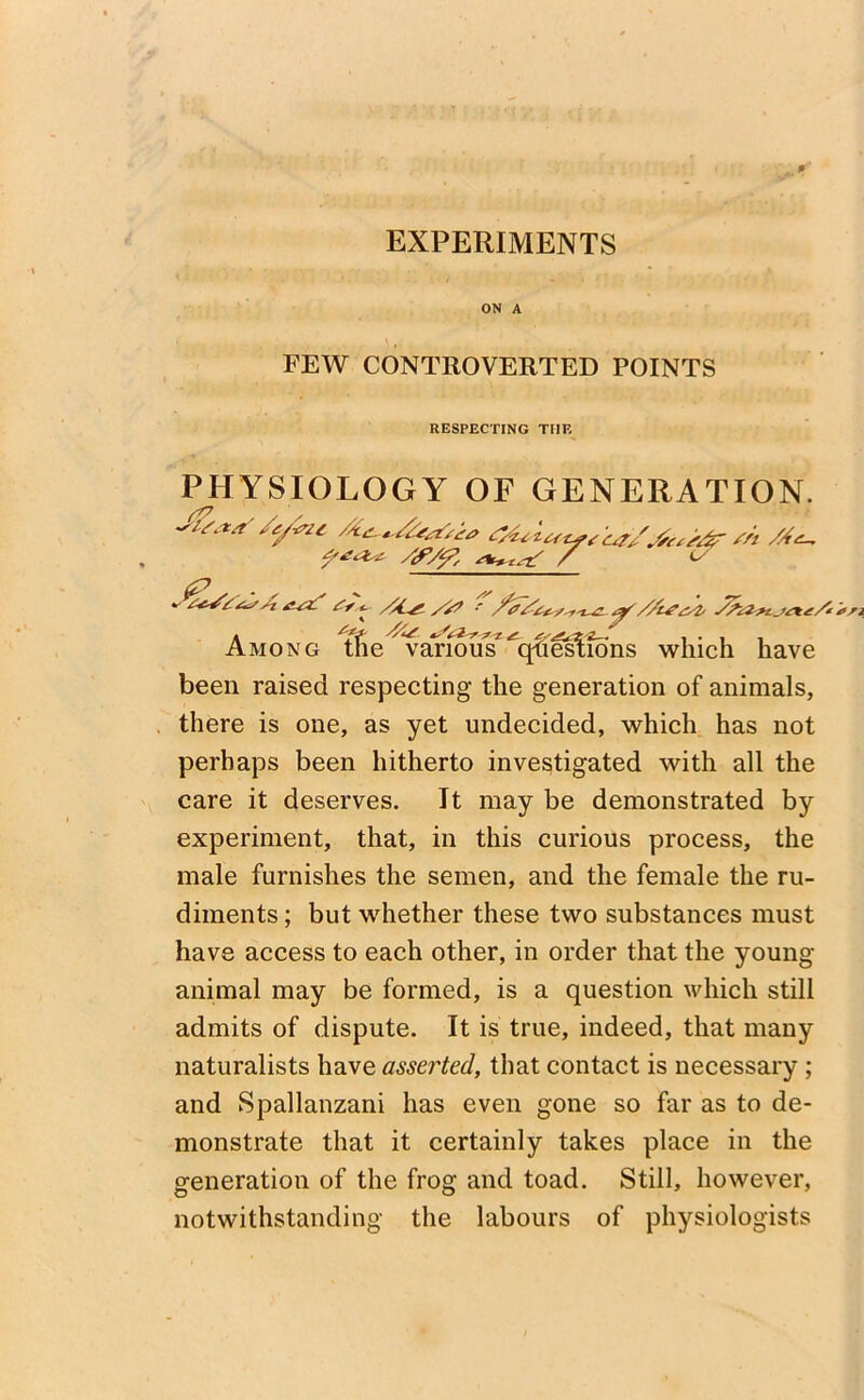 EXPERIMENTS ON A FEW CONTROVERTED POINTS RESPECTING THE PHYSIOLOGY OF GENERATION. J&aS/ytne, m /A^ Af/f, / & 6? . ^ ^ _ ‘ ^A^^A /s> .- shz*t_H*£A Among tfie various^q-fieslions which have been raised respecting the generation of animals, there is one, as yet undecided, which has not perhaps been hitherto investigated with all the care it deserves. It may be demonstrated by experiment, that, in this curious process, the male furnishes the semen, and the female the ru- diments ; but whether these two substances must have access to each other, in order that the young- animal may be formed, is a question which still admits of dispute. It is true, indeed, that many naturalists have assarted, that contact is necessary ; and Spallanzani has even gone so far as to de- monstrate that it certainly takes place in the generation of the frog and toad. Still, however, notwithstanding the labours of physiologists