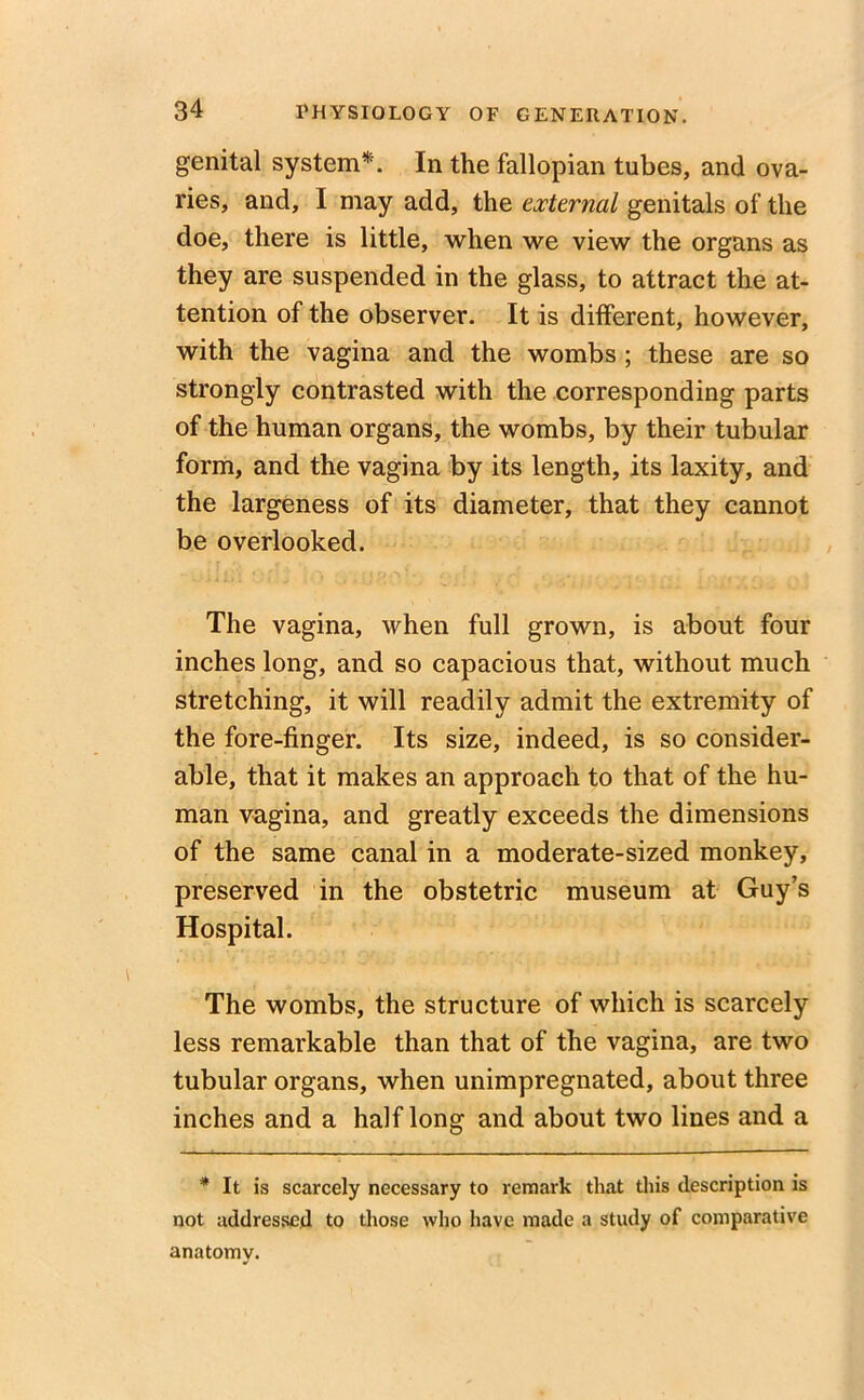 genital system*. In the fallopian tubes, and ova- ries, and, I may add, the external genitals of the doe, there is little, when we view the organs as they are suspended in the glass, to attract the at- tention of the observer. It is different, however, with the vagina and the wombs ; these are so strongly contrasted with the corresponding parts of the human organs, the wombs, by their tubular form, and the vagina by its length, its laxity, and the largeness of its diameter, that they cannot be overlooked. The vagina, when full grown, is about four inches long, and so capacious that, without much stretching, it will readily admit the extremity of the fore-finger. Its size, indeed, is so consider- able, that it makes an approach to that of the hu- man vagina, and greatly exceeds the dimensions of the same canal in a moderate-sized monkey, preserved in the obstetric museum at Guy’s Hospital. The wombs, the structure of which is scarcely less remarkable than that of the vagina, are two tubular organs, when unimpregnated, about three inches and a half long and about two lines and a * It is scarcely necessary to remark that this description is not addressed to those who have made a study of comparative anatomy.