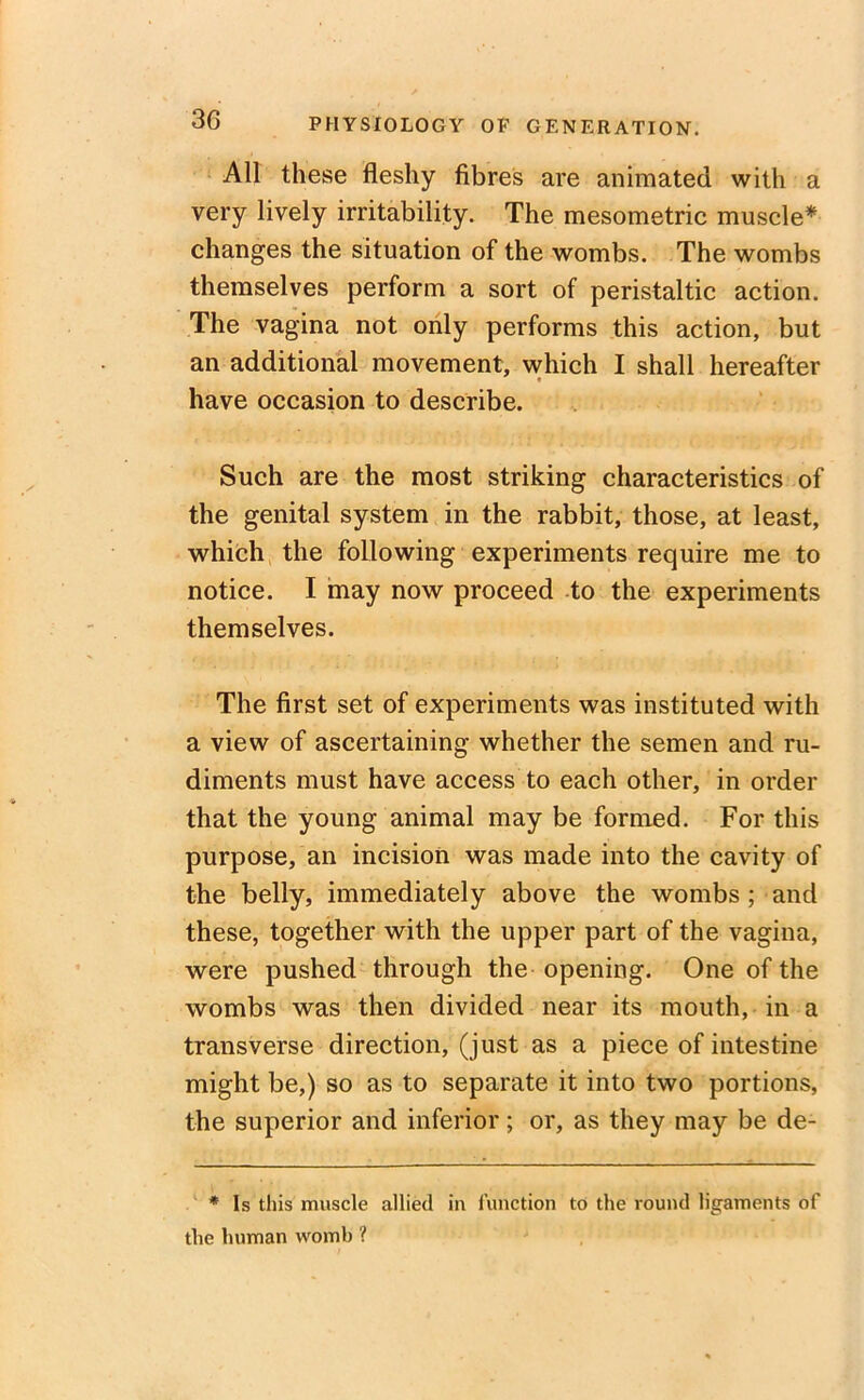 All these fleshy fibres are animated with a very lively irritability. The mesometric muscle* changes the situation of the wombs. The wombs themselves perform a sort of peristaltic action. The vagina not only performs this action, but an additional movement, which I shall hereafter have occasion to describe. Such are the most striking characteristics of the genital system in the rabbit, those, at least, which the following experiments require me to notice. I may now proceed to the experiments themselves. The first set of experiments was instituted with a view of ascertaining whether the semen and ru- diments must have access to each other, in order that the young animal may be formed. For this purpose, an incision was made into the cavity of the belly, immediately above the wombs ; and these, together with the upper part of the vagina, were pushed through the opening. One of the wombs was then divided near its mouth, in a transverse direction, (just as a piece of intestine might be,) so as to separate it into two portions, the superior and inferior; or, as they may be de- * Is this muscle allied in function to the round ligaments of the human womb ?