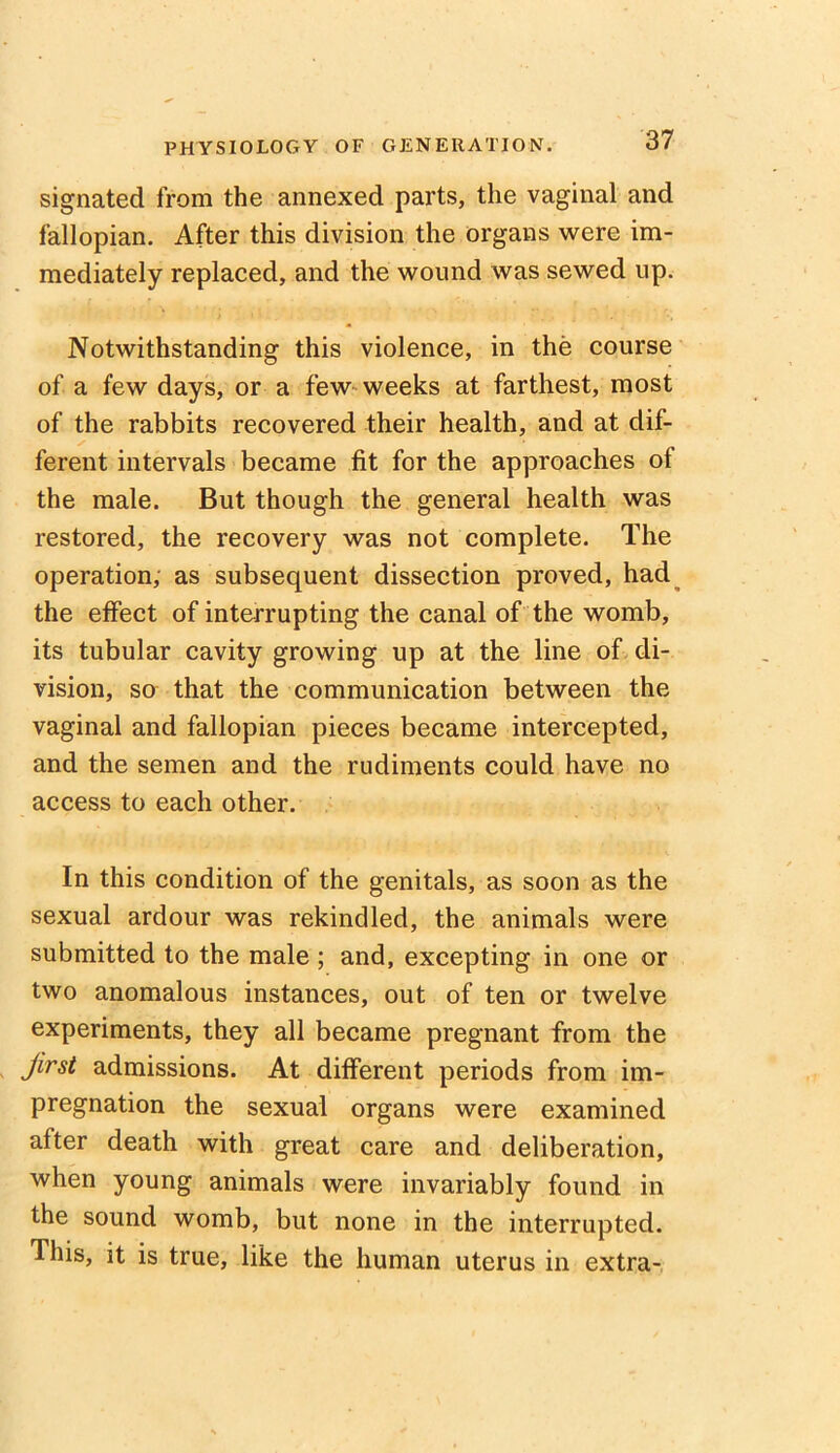 signated from the annexed parts, the vaginal and fallopian. After this division the organs were im- mediately replaced, and the wound was sewed up. Notwithstanding this violence, in the course of a few days, or a few weeks at farthest, most of the rabbits recovered their health, and at dif- ferent intervals became fit for the approaches of the male. But though the general health was restored, the recovery was not complete. The operation, as subsequent dissection proved, had the effect of interrupting the canal of the womb, its tubular cavity growing up at the line of di- vision, so that the communication between the vaginal and fallopian pieces became intercepted, and the semen and the rudiments could have no access to each other. In this condition of the genitals, as soon as the sexual ardour was rekindled, the animals were submitted to the male; and, excepting in one or two anomalous instances, out of ten or twelve experiments, they all became pregnant from the Jirst admissions. At different periods from im- pregnation the sexual organs were examined after death with great care and deliberation, when young animals were invariably found in the sound womb, but none in the interrupted. This, it is true, like the human uterus in extra-