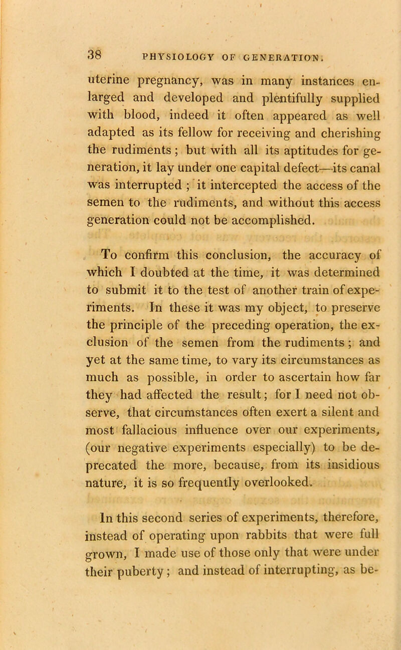 uterine pregnancy, was in many instances en- larged and developed and plentifully supplied with blood, indeed it often appeared as well adapted as its fellow for receiving and cherishing the rudiments ; but with all its aptitudes for ge- neration, it lay under one capital defect—its canal was interrupted ; it intercepted the access of the semen to the rudiments, and without this access generation could not be accomplished. To confirm this conclusion, the accuracy of which I doubted at the time, it was determined to submit it to the test of another train of expe- riments. In these it was my object, to preserve the principle of the preceding operation, the ex- clusion of the semen from the rudiments ; and yet at the same time, to vary its circumstances as much as possible, in order to ascertain how far they had affected the result; for I need not ob- serve, that circumstances often exert a silent and most fallacious influence over our experiments, (our negative experiments especially) to be de- precated the more, because, from its insidious nature, it is so frequently overlooked. In this second series of experiments, therefore, instead of operating upon rabbits that were full grown, I made use of those only that were under their puberty; and instead of interrupting, as be-