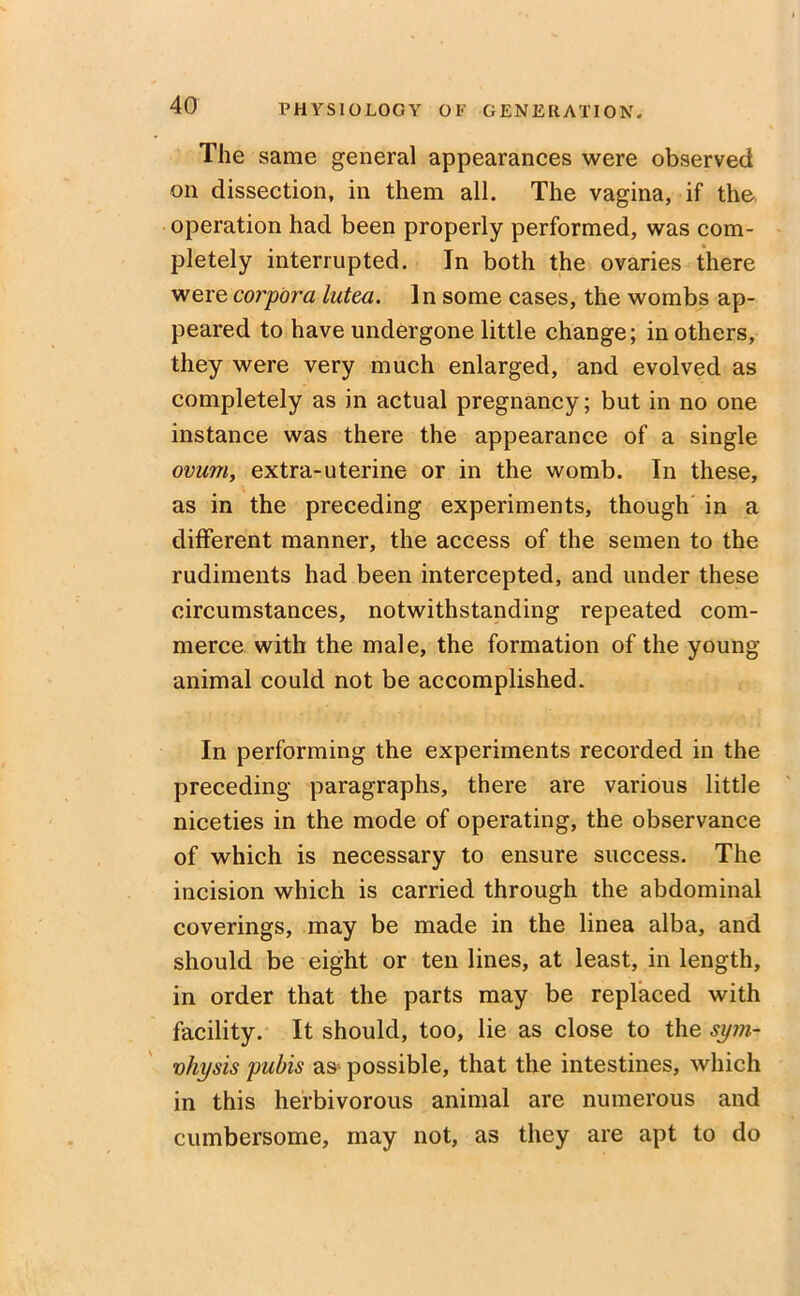 The same general appearances were observed on dissection, in them all. The vagina, if the operation had been properly performed, was com- pletely interrupted. In both the ovaries there were corpora lutea. In some cases, the wombs ap- peared to have undergone little change; in others, they were very much enlarged, and evolved as completely as in actual pregnancy; but in no one instance was there the appearance of a single ovum, extra-uterine or in the womb. In these, as in the preceding experiments, though in a different manner, the access of the semen to the rudiments had been intercepted, and under these circumstances, notwithstanding repeated com- merce with the male, the formation of the young animal could not be accomplished. In performing the experiments recorded in the preceding paragraphs, there are various little niceties in the mode of operating, the observance of which is necessary to ensure success. The incision which is carried through the abdominal coverings, may be made in the linea alba, and should be eight or ten lines, at least, in length, in order that the parts may be replaced with facility. It should, too, lie as close to the sym- vhysis pubis as possible, that the intestines, which in this herbivorous animal are numerous and cumbersome, may not, as they are apt to do