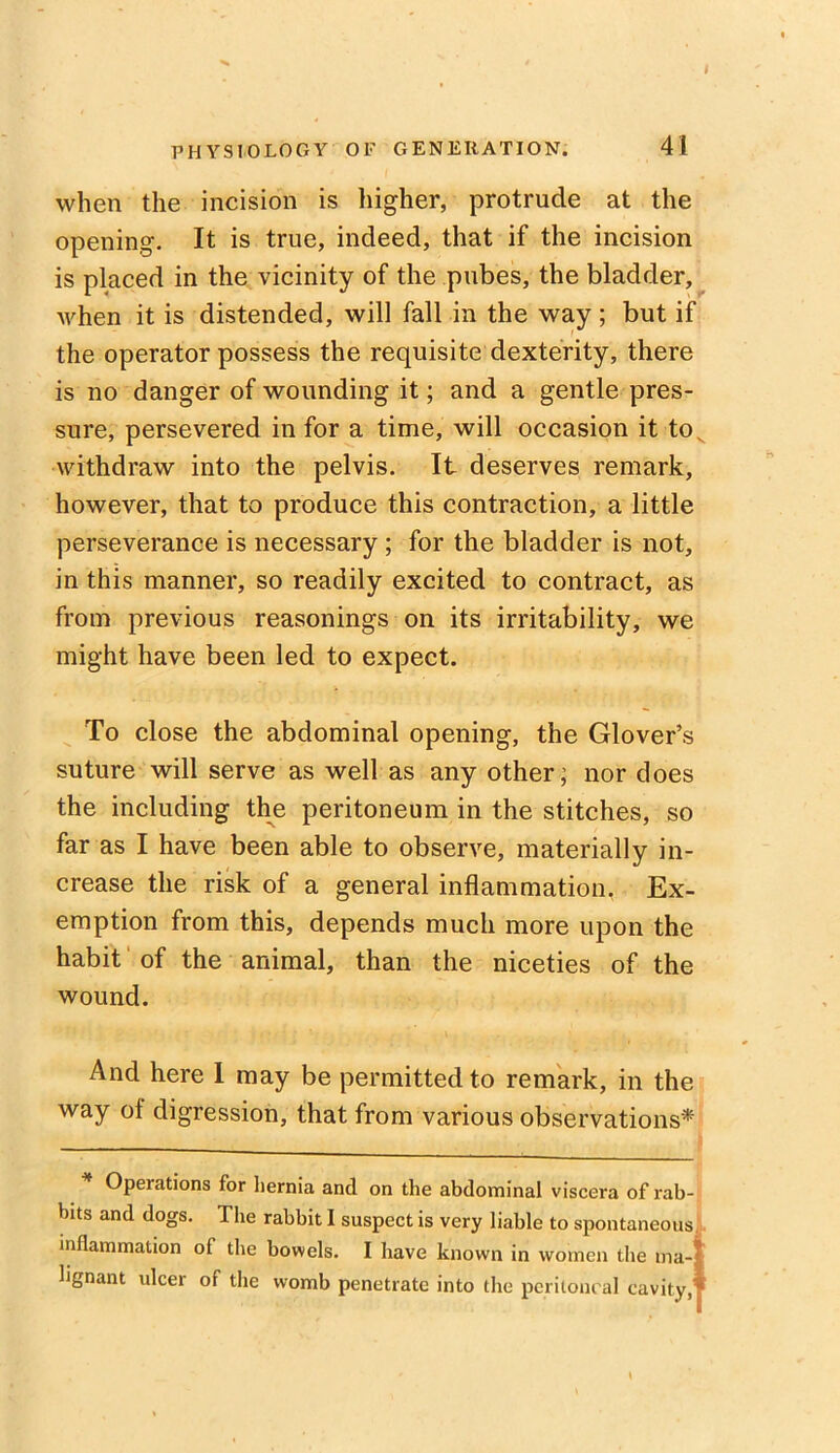 I PHYSIOLOGY OF GENERATION. 41 when the incision is higher, protrude at the opening. It is true, indeed, that if the incision is placed in the vicinity of the pubes, the bladder, when it is distended, will fall in the way ; but if the operator possess the requisite dexterity, there is no danger of wounding it; and a gentle pres- sure, persevered in for a time, will occasion it to, withdraw into the pelvis. It deserves remark, however, that to produce this contraction, a little perseverance is necessary ; for the bladder is not, in this manner, so readily excited to contract, as from previous reasonings on its irritability, we might have been led to expect. To close the abdominal opening, the Glover’s suture will serve as well as any other; nor does the including the peritoneum in the stitches, so far as I have been able to observe, materially in- crease the risk of a general inflammation. Ex- emption from this, depends much more upon the habit of the animal, than the niceties of the wound. And here I may be permitted to remark, in the way ol digression, that from various observations* Opeiations for hernia and on the abdominal viscera of rab- bits and dogs. The rabbit I suspect is very liable to spontaneous inflammation of the bowels. I have known in women the ma-| lignant ulcer of the womb penetrate into the peritoneal cavity,'*