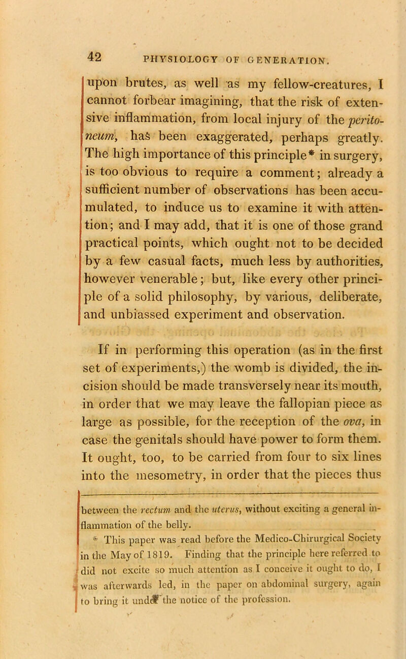 upon brutes, as well as my fellow-creatures, I cannot forbear imagining, that the risk of exten- sive inflammation, from local injury of the 'perito- neum, has been exaggerated, perhaps greatly. The high importance of this principle* * in surgery, is too obvious to require a comment; already a sufficient number of observations has been accu- mulated, to induce us to examine it with atten- tion; and I may add, that it is one of those grand practical points, which ought not to be decided by a few casual facts, much less by authorities, however venerable; but, like every other princi- ple of a solid philosophy, by various, deliberate, and unbiassed experiment and observation. If in performing this operation (as in the first set of experiments,) the womb is divided, the in- cision should be made transversely near its mouth, in order that we may leave the fallopian piece as large as possible, for the reception of the ova, in case the genitals should have power to form them. It ought, too, to be carried from four to six lines into the mesometry, in order that the pieces thus between the rectum and the uterus, without exciting a general in- flammation of the belly. * This paper was read before the Medico-Chirurgical Society in the May of 1819. Finding that the principle here referred to did not excite so much attention as I conceive it ought to do, I Iwas afterwards led, in the paper on abdominal surgery, again to bring it undcf'the notice of the profession.