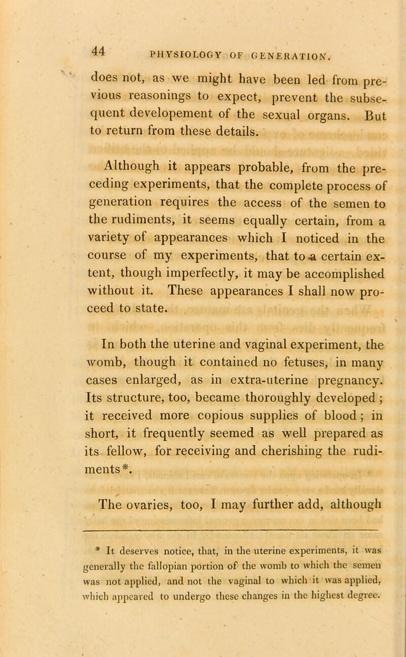 does not, as we might have been led from pre- vious reasonings to expect, prevent the subse- quent developement of the sexual organs. But to return from these details. Although it appears probable, from the pre- ceding experiments, that the complete process of generation requires the access of the semen to the rudiments, it seems equally certain, from a variety of appearances which I noticed in the course of my experiments, that to -a certain ex- tent, though imperfectly, it may be accomplished without it. These appearances I shall now pro^ ceed to state. In both the uterine and vaginal experiment, the womb, though it contained no fetuses, in many cases enlarged, as in extra-uterine pregnancy. Its structure, too, became thoroughly developed ; it received more copious supplies of blood ; in short, it frequently seemed as well prepared as its fellow, for receiving and cherishing the rudi- ments*. The ovaries, too, I may further add, although * It deserves notice, that, in the uterine experiments, it was generally the fallopian portion of the womb to which the semen was not applied, and not the vaginal to which it was applied, which appeared to undergo these changes in the highest degree.