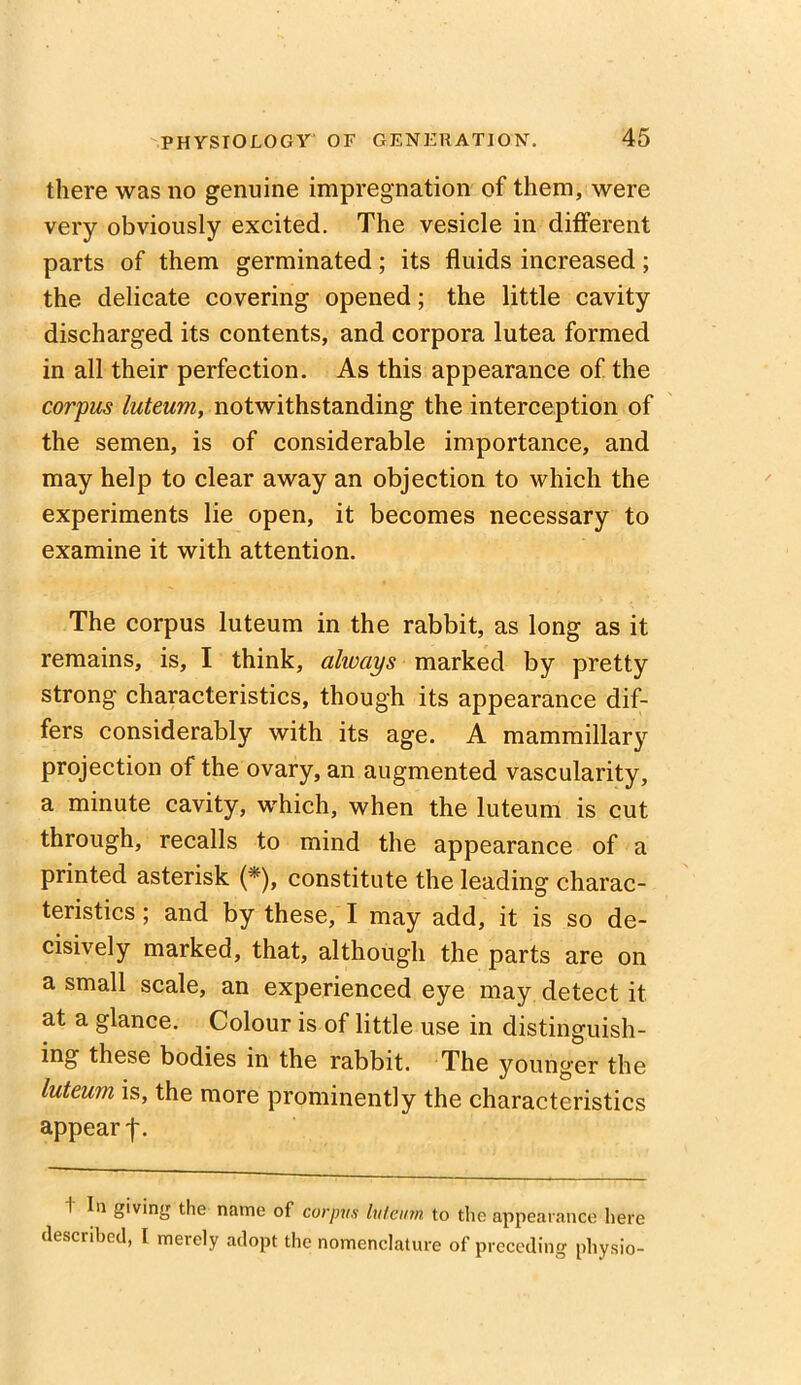 there was no genuine impregnation of them, were very obviously excited. The vesicle in different parts of them germinated; its fluids increased; the delicate covering opened; the little cavity discharged its contents, and corpora lutea formed in all their perfection. As this appearance of the corpus luteum, notwithstanding the interception of the semen, is of considerable importance, and may help to clear away an objection to which the experiments lie open, it becomes necessary to examine it with attention. The corpus luteum in the rabbit, as long as it remains, is, I think, always marked by pretty strong characteristics, though its appearance dif- fers considerably with its age. A mammillary projection of the ovary, an augmented vascularity, a minute cavity, which, when the luteum is cut through, recalls to mind the appearance of a printed asterisk (*), constitute the leading charac- teristics ; and by these, I may add, it is so de- cisively marked, that, although the parts are on a small scale, an experienced eye may. detect it at a glance. Colour is of little use in distinguish- ing these bodies in the rabbit. The younger the luteum is, the more prominently the characteristics appear 1 In giving the name of corpus luteum to the appearance here described, I merely adopt the nomenclature of preceding physio-