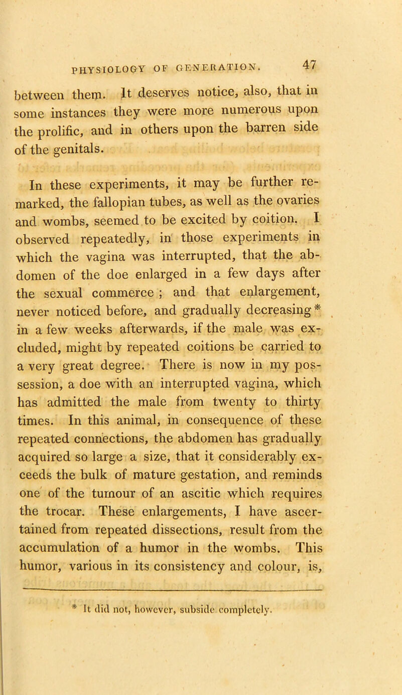 between them- It deserves notice, also, that in some instances they were more numerous upon the prolific, and in others upon the barren side of the genitals. In these experiments, it may be further re- marked, the fallopian tubes, as well as the ovaries and wombs, seemed to be excited by coition. I observed repeatedly, in those experiments in which the vagina was interrupted, that the ab- domen of the doe enlarged in a few days after the sexual commerce ; and that enlargement, never noticed before, and gradually decreasing * in a few weeks afterwards, if the male was ex- cluded, might by repeated coitions be carried to a very great degree. There is now in my pos- session, a doe with an interrupted vagina, which has admitted the male from twenty to thirty times. In this animal, in consequence of these repeated connections, the abdomen has gradually acquired so large a size, that it considerably ex- ceeds the bulk of mature gestation, and reminds one of the tumour of an ascitic which requires the trocar. These enlargements, I have ascer- tained from repeated dissections, result from the accumulation of a humor in the wombs. This humor, various in its consistency and colour, is. * It did not, however, subside completely.