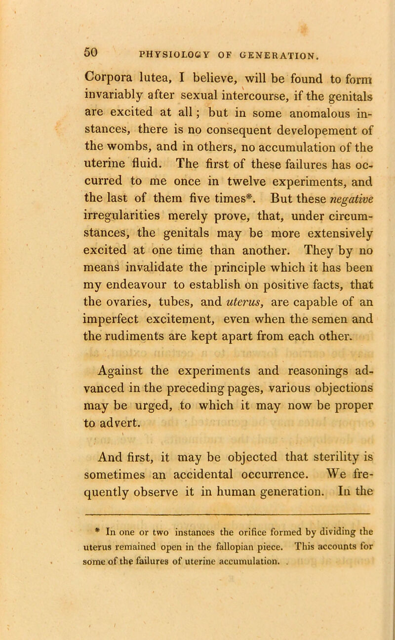 Corpora lutea, I believe, will be found to form invariably after sexual intercourse, if the genitals are excited at all; but in some anomalous in- stances, there is no consequent developement of the wombs, and in others, no accumulation of the uterine fluid. The first of these failures has oc- curred to me once in twelve experiments, and the last of them five times*. But these negative irregularities merely prove, that, under circum- stances, the genitals may be more extensively excited at one time than another. They by no means invalidate the principle which it has been my endeavour to establish on positive facts, that the ovaries, tubes, and uterus, are capable of an imperfect excitement, even when the semen and the rudiments are kept apart from each other. Against the experiments and reasonings ad- vanced in the preceding pages, various objections may be urged, to which it may now be proper to advert. \ And first, it may be objected that sterility is sometimes an accidental occurrence. We fre- quently observe it in human generation. In the * In one or two instances the orifice formed by dividing the uterus remained open in the fallopian piece. This accounts for some of the failures of uterine accumulation. .