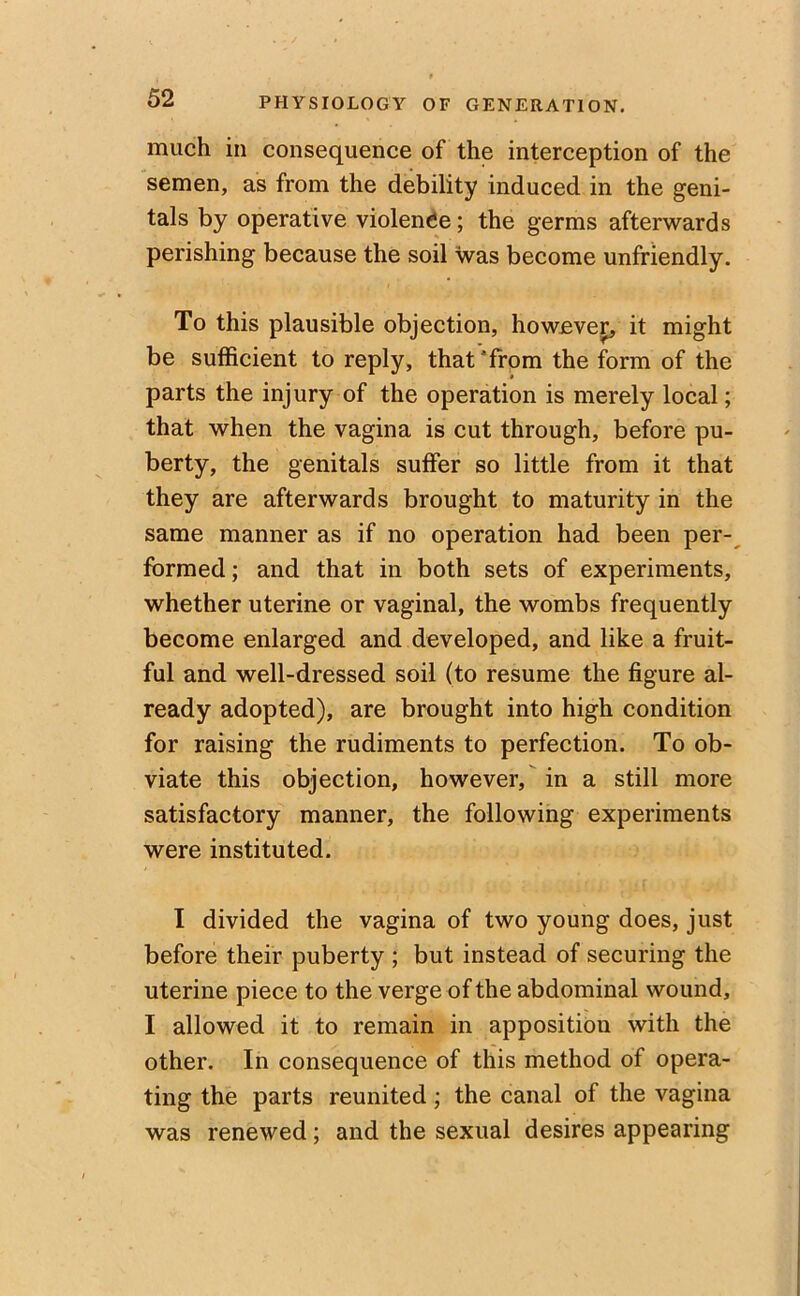 much in consequence of the interception of the semen, as from the debility induced in the geni- tals by operative violence; the germs afterwards perishing because the soil was become unfriendly. To this plausible objection, however, it might be sufficient to reply, that‘from the form of the parts the injury of the operation is merely local; that when the vagina is cut through, before pu- berty, the genitals suffer so little from it that they are afterwards brought to maturity in the same manner as if no operation had been per- formed ; and that in both sets of experiments, whether uterine or vaginal, the wombs frequently become enlarged and developed, and like a fruit- ful and well-dressed soil (to resume the figure al- ready adopted), are brought into high condition for raising the rudiments to perfection. To ob- viate this objection, however, in a still more satisfactory manner, the following experiments were instituted. I divided the vagina of two young does, just before their puberty ; but instead of securing the uterine piece to the verge of the abdominal wound, I allowed it to remain in apposition with the other. In consequence of this method of opera- ting the parts reunited; the canal of the vagina was renewed; and the sexual desires appearing