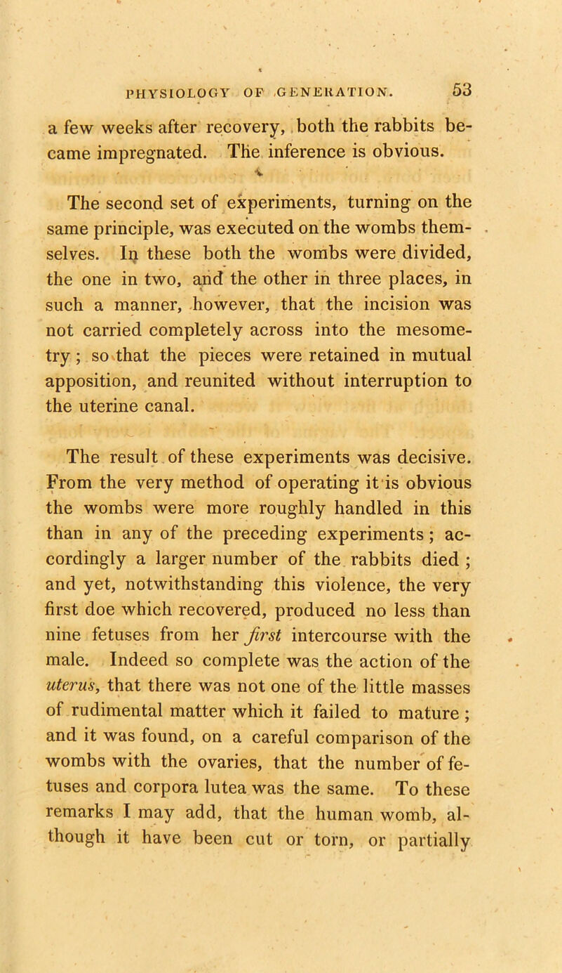 a few weeks after recovery, both the rabbits be- came impregnated. The inference is obvious. v The second set of experiments, turning on the same principle, was executed on the wombs them- selves. In these both the wombs were divided, the one in two, and the other in three places, in such a manner, however, that the incision was not carried completely across into the mesome- try; so that the pieces were retained in mutual apposition, and reunited without interruption to the uterine canal. The result of these experiments was decisive. From the very method of operating it is obvious the wombs were more roughly handled in this than in any of the preceding experiments ; ac- cordingly a larger number of the rabbits died ; and yet, notwithstanding this violence, the very first doe which recovered, produced no less than nine fetuses from her first intercourse with the male. Indeed so complete was the action of the uterus, that there was not one of the little masses of rudimental matter which it failed to mature ; and it was found, on a careful comparison of the wombs with the ovaries, that the number of fe- tuses and corpora lutea was the same. To these remarks I may add, that the human womb, al- though it have been cut or torn, or partially