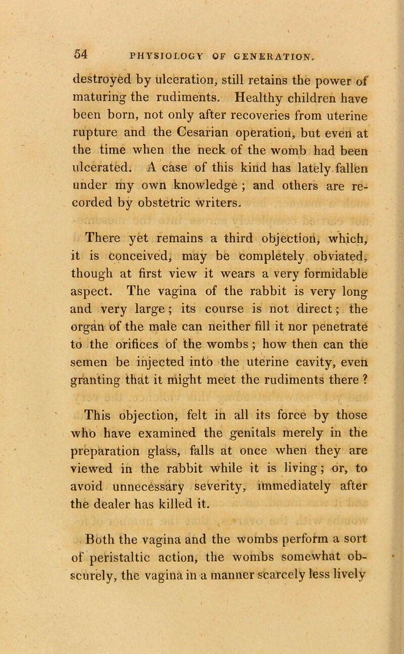destroyed by ulceration, still retains the power of maturing the rudiments. Healthy children have been born, not only after recoveries from uterine rupture and the Cesarian operation, but even at the time when the neck of the womb had been ulcerated. A case of this kind has lately fallen under my own knowledge ; and others are re- corded by obstetric writers. There yet remains a third objection, which, it is conceived, may be completely obviated, though at first view it wears a very formidable aspect. The vagina of the rabbit is very long and very large; its course is not direct; the organ of the male can neither fill it nor penetrate to the orifices of the wombs; how then can the semen be injected into the uterine cavity, even granting that it might meet the rudiments there ? This objection, felt in all its force by those who have examined the genitals merely in the preparation glass, falls at once when they are viewed in the rabbit while it is living; or, to avoid unnecessary severity, immediately after the dealer has killed it. Both the vagina and the wombs perform a sort of peristaltic action, the wombs somewhat ob- scurely, the vagina in a manner scarcely less lively