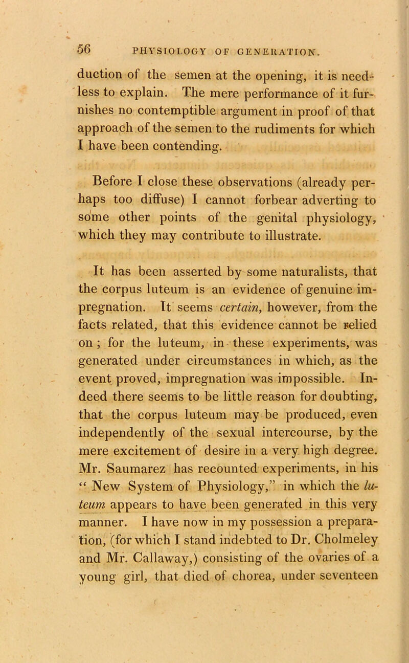 duction of the semen at the opening, it is need- less to explain. The mere performance of it fur- nishes no contemptible argument in proof of that approach of the semen to the rudiments for which I have been contending. Before I close these observations (already per- haps too diffuse) I cannot forbear adverting to some other points of the genital physiology, which they may contribute to illustrate. It has been asserted by some naturalists, that the corpus luteum is an evidence of genuine im- pregnation. It seems certain, however, from the facts related, that this evidence cannot be relied on ; for the luteum, in these experiments, was generated under circumstances in which, as the event proved, impregnation was impossible. In- deed there seems to be little reason for doubting, that the corpus luteum may be produced, even independently of the sexual intercourse, by the mere excitement of desire in a very high degree. Mr. Saumarez has recounted experiments, in his “ New System of Physiology,” in which the lu- teum appears to have been generated in this very manner. I have now in my possession a prepara- tion, (for which I stand indebted to Dr. Cholmeley and Mr. Callaway,) consisting of the ovaries of a young girl, that died of chorea, under seventeen