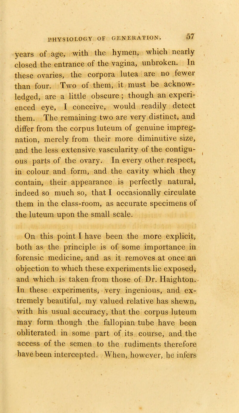 years of age, with the hymen, which nearly closed the entrance of the vagina, unbroken. In these ovaries, the corpora lutea are no fewer than four. Two of them, it must be acknow- ledged, are a little obscure ; though an experi- enced eye, I conceive, would readily detect them. The remaining two are very distinct, and differ from the corpus luteum of genuine impreg- nation, merely from their more diminutive size, and the less extensive vascularity of the contigu- ous parts of the ovary. In every other respect, in colour and form, and the cavity which they contain, their appearance is perfectly natural, indeed so much so, that I occasionally circulate them in the class-room, as accurate specimens of the luteum upon the small scale. On this point I have been the more explicit, both as the principle is of some importance in forensic medicine, and as it removes at once an objection to which these experiments lie exposed, and which is taken from those of Dr. Haighton. In these experiments, very ingenious, and ex- tremely beautiful, my valued relative has shewn, with his usual accuracy, that the corpus luteum may form though the fallopian tube have been obliterated in some part of its course, and the access of the semen to the rudiments therefore have been intercepted. When,.however, he infers