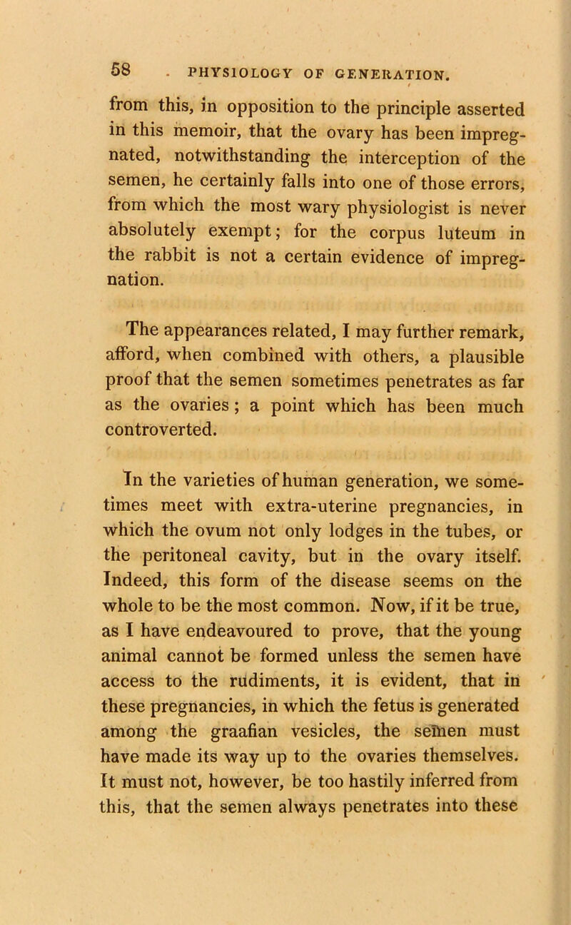  t from this, in opposition to the principle asserted in this memoir, that the ovary has been impreg- nated, notwithstanding the interception of the semen, he certainly falls into one of those errors, from which the most wary physiologist is never absolutely exempt ; for the corpus luteum in the rabbit is not a certain evidence of impreg- nation. The appearances related, I may further remark, afford, when combined with others, a plausible proof that the semen sometimes penetrates as far as the ovaries; a point which has been much controverted. In the varieties of human generation, we some- times meet with extra-uterine pregnancies, in which the ovum not only lodges in the tubes, or the peritoneal cavity, but in the ovary itself. Indeed, this form of the disease seems on the whole to be the most common. Now, if it be true, as I have endeavoured to prove, that the young animal cannot be formed unless the semen have access to the rudiments, it is evident, that in these pregnancies, in which the fetus is generated among the graafian vesicles, the sellien must have made its way up to the ovaries themselves. It must not, however, be too hastily inferred from this, that the semen always penetrates into these