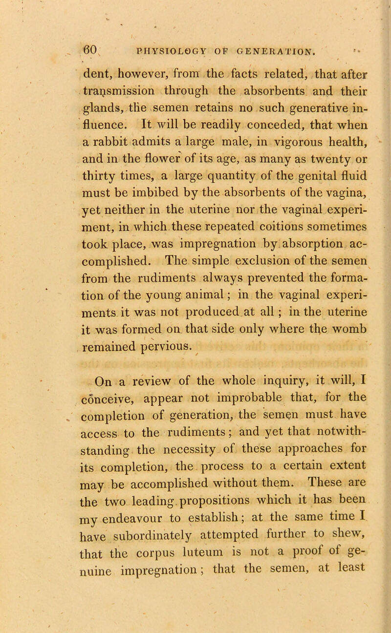 K» ... 60 PHYSIOLOGY OF GENERATION. dent, however, from the facts related, that after transmission through the absorbents and their glands, tlie semen retains no such generative in- fluence. It will be readily conceded, that when a rabbit admits a large male, in vigorous health, and in the flower of its age, as many as twenty or thirty times, a large quantity of the genital fluid must be imbibed by the absorbents of the vagina, yet neither in the uterine nor the vaginal experi- ment, in which these repeated coitions sometimes took place, was impregnation by absorption ac- complished. The simple exclusion of the semen from the rudiments always prevented the forma- tion of the young animal; in the vaginal experi- ments it was not produced at all ; in the uterine it was formed on that side only where the womb remained pervious. On a review of the whole inquiry, it will, I conceive, appear not improbable that, for the completion of generation, the semen must have access to the rudiments; and yet that notwith- standing the necessity of these approaches for its completion, the process to a certain extent may be accomplished without them. These are the two leading propositions which it has been my endeavour to establish; at the same time I have subordinate^ attempted further to shew, that the corpus luteum is not a proof ot ge- nuine impregnation; that the semen, at least