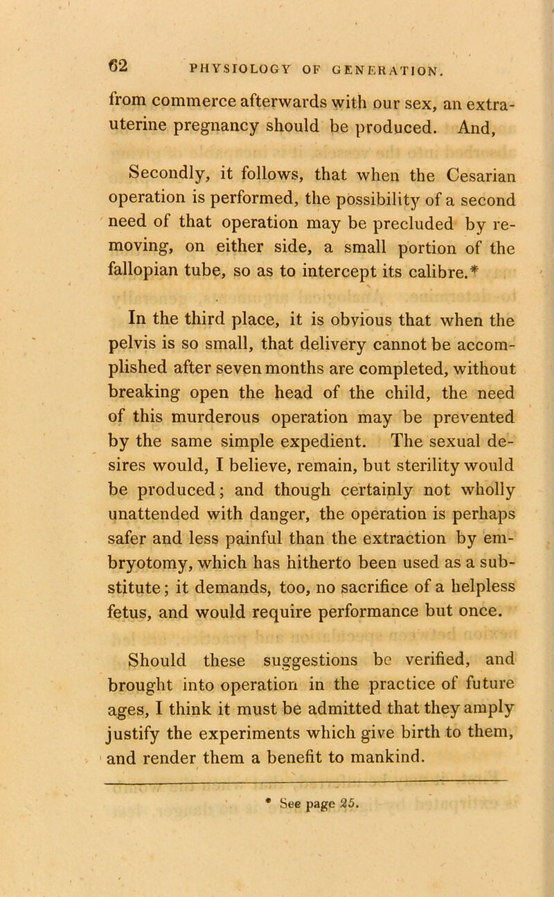 from commerce afterwards with our sex, an extra- uterine pregnancy should be produced. And, Secondly, it follows, that when the Cesarian operation is performed, the possibility of a second need of that operation may be precluded by re- moving, on either side, a small portion of the fallopian tube, so as to intercept its calibre.* In the third place, it is obvious that when the pelvis is so small, that delivery cannot be accom- plished after seven months are completed, without breaking open the head of the child, the need of this murderous operation may be prevented by the same simple expedient. The sexual de- sires would, I believe, remain, but sterility would be produced; and though certainly not wholly unattended with danger, the operation is perhaps safer and less painful than the extraction by em- bryotomy, which has hitherto been used as a sub- stitute ; it demands, too, no sacrifice of a helpless fetus, and would require performance but once. Should these suggestions be verified, and brought into operation in the practice of future ages, I think it must be admitted that they amply justify the experiments which give birth to them, and render them a benefit to mankind. See page 25.