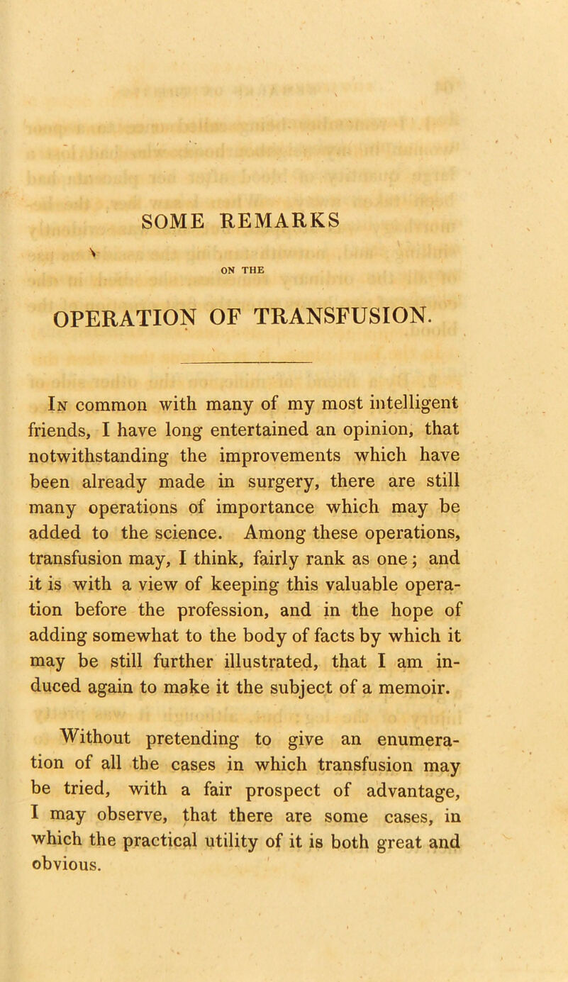 SOME REMARKS OPERATION OF TRANSFUSION. In common with many of my most intelligent friends, I have long entertained an opinion, that notwithstanding the improvements which have been already made in surgery, there are still many operations of importance which may be added to the science. Among these operations, transfusion may, I think, fairly rank as one; and it is with a view of keeping this valuable opera- tion before the profession, and in the hope of adding somewhat to the body of facts by which it may be still further illustrated, that I am in- duced again to make it the subject of a memoir. Without pretending to give an enumera- tion of all the cases in which transfusion may be tried, with a fair prospect of advantage, I may observe, that there are some cases, in which the practical utility of it is both great and obvious.