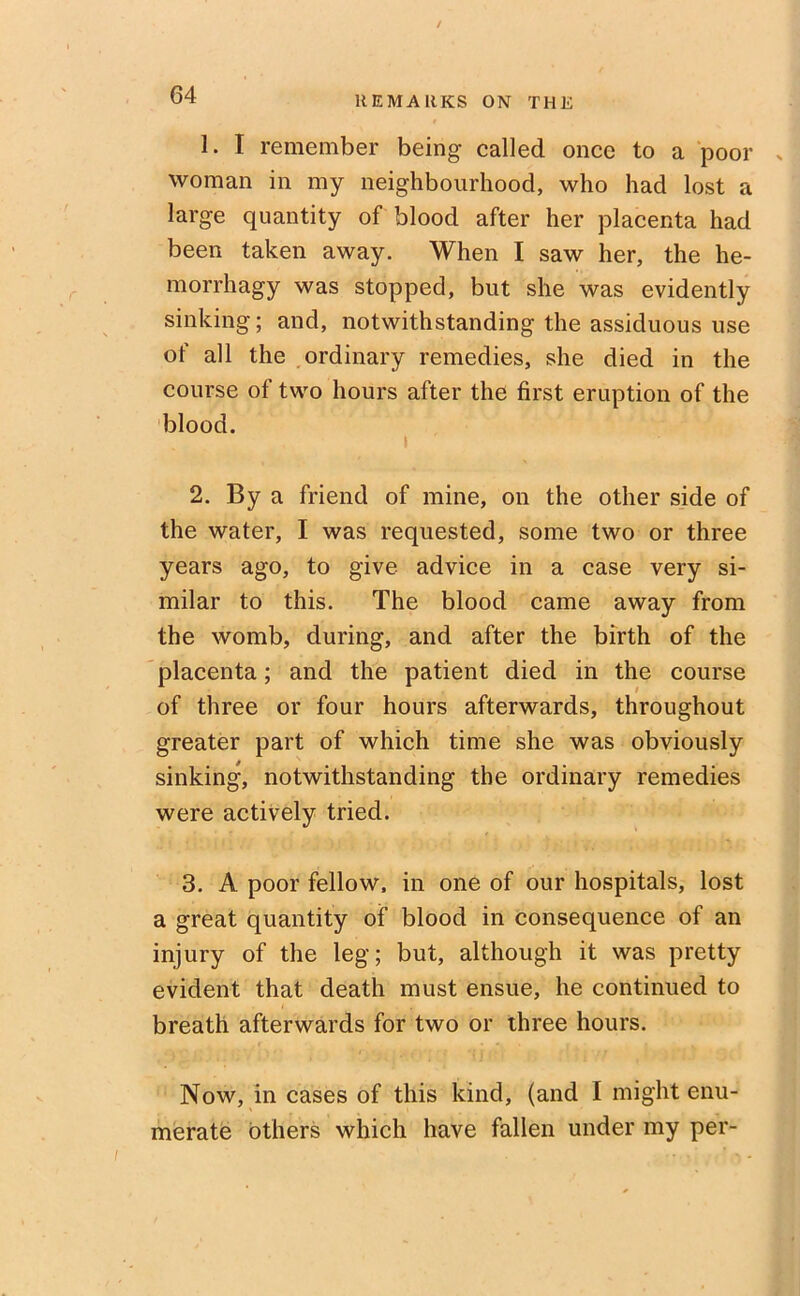 REM AUKS ON THE 1. I remember being called once to a poor woman in my neighbourhood, who had lost a large quantity of blood after her placenta had been taken away. When I saw her, the he- morrhagy was stopped, but she was evidently sinking; and, notwithstanding the assiduous use of all the ordinary remedies, she died in the course of two hours after the first eruption of the blood. i 2. By a friend of mine, on the other side of the water, I was requested, some two or three years ago, to give advice in a case very si- milar to this. The blood came away from the womb, during, and after the birth of the placenta; and the patient died in the course of three or four hours afterwards, throughout greater part of which time she was obviously sinking, notwithstanding the ordinary remedies were actively tried. 3. A poor fellow, in one of our hospitals, lost a great quantity of blood in consequence of an injury of the leg; but, although it was pretty evident that death must ensue, he continued to breath afterwards for two or three hours. Now, in cases of this kind, (and I might enu- merate others which have fallen under my per-