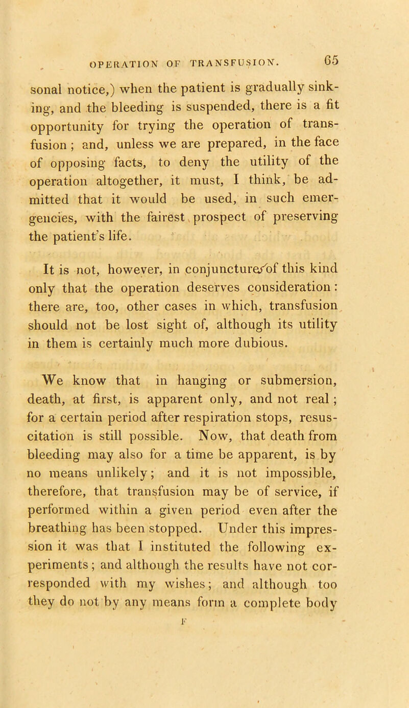 sonal notice,) when the patient is gradually sink- ing, and the bleeding is suspended, there is a fit opportunity for trying the operation of trans- fusion ; and, unless we are prepared, in the face of opposing facts, to deny the utility of the operation altogether, it must, I think, be ad- mitted that it would be used, in such emer- gencies, with the fairest prospect of preserving the patient's life. It is not, however, in conjuncturorbf this kind only that the operation deserves consideration : there are, too, other cases in which, transfusion should not be lost sight of, although its utility in them is certainly much more dubious. We know that in hanging or submersion, death, at first, is apparent only, and not real; for a certain period after respiration stops, resus- citation is still possible. Now, that death from bleeding may also for a time be apparent, is by no means unlikely; and it is not impossible, therefore, that transfusion may be of service, if performed within a given period even after the breathing has been stopped. Under this impres- sion it was that I instituted the following ex- periments ; and although the results have not cor- responded with my wishes; and although too they do not by any means form a complete body F