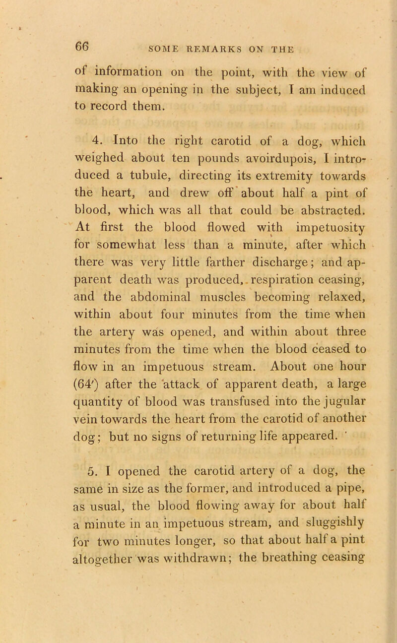 of information on the point, with the view of making an opening in the subject, I am induced to record them. 4. Into the right carotid of a dog, which weighed about ten pounds avoirdupois, I intro- duced a tubule, directing its extremity towards the heart, and drew off about half a pint of blood, which was all that could be abstracted. At first the blood flowed with impetuosity for somewhat less than a minute, after which there was very little farther discharge; and ap- parent death was produced, respiration ceasing, and the abdominal muscles becoming relaxed, within about four minutes from the time when the artery was opened, and within about three minutes from the time when the blood ceased to flow in an impetuous stream. About one hour (64') after the attack of apparent death, a large quantity of blood was transfused into the jugular vein towards the heart from the carotid of another dog; but no signs of returning life appeared. 5. I opened the carotid artery of a dog, the same in size as the former, and introduced a pipe, as usual, the blood flowing away for about half a minute in an impetuous stream, and sluggishly for two minutes longer, so that about halt a pint altogether was withdrawn; the breathing ceasing