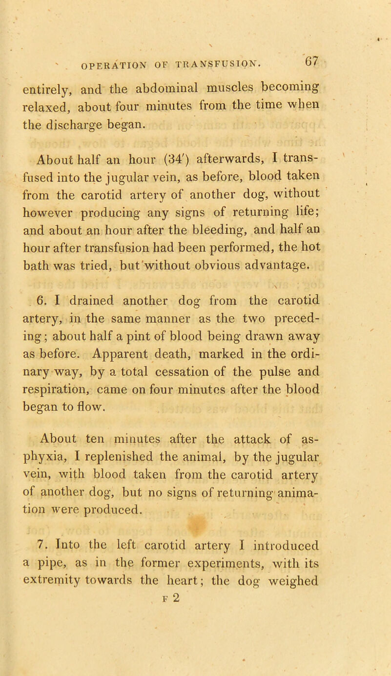 entirely, and the abdominal muscles becoming1 relaxed, about four minutes from the time when the discharge began. About half an hour (34') afterwards, I trans- fused into the jugular vein, as before, blood taken from the carotid artery of another dog, without however producing any signs of returning life; and about an hour after the bleeding, and half an hour after transfusion had been performed, the hot bath was tried, but without obvious advantage. \ 6. I drained another dog from the carotid artery, in the same manner as the two preced- ing ; about half a pint of blood being drawn away as before. Apparent death, marked in the ordi- nary way, by a total cessation of the pulse and respiration, came on four minutes after the blood began to flow. About ten minutes after the attack of as- phyxia, I replenished the animal, by the jugular vein, with blood taken from the carotid artery of another dog, but no signs of returning anima- tion were produced. 7. Into the left carotid artery I introduced a pipe, as in the former experiments, with its extremity towards the heart; the dog weighed f 2