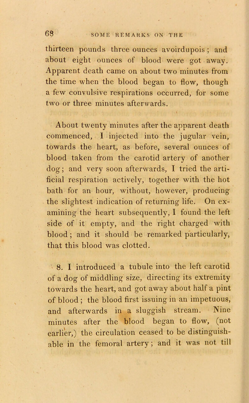 thirteen pounds three ounces avoirdupois ; and about eight ounces of blood were got away. Apparent death came on about two minutes from the time when the blood began to flow, though a few convulsive respirations occurred, for some two or three minutes afterwards. \ About twenty minutes after the apparent death commenced, I injected into the jugular vein, towards the heart, as before, several ounces of blood taken from the carotid artery of another dog; and very soon afterwards, I tried the arti- ficial respiration actively, together with the hot bath for an hour, without, however, producing the slightest indication of returning life. On ex- amining the heart subsequently, I found the left side of it empty, and the right charged with blood ; and it should be remarked particularly, that this blood was clotted. 8. I introduced a tubule into the left carotid of a dog of middling size, directing its extremity towards the heart, and got away about half a pint of blood ; the blood first issuing in an impetuous, and afterwards in a sluggish stream. Nine minutes after the blood began to flow, (not earlier,) the circulation ceased to be distinguish- able in the femoral artery; and it was not till