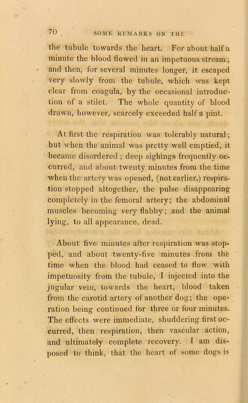 the tubule towards the heart. For about half a minute the blood flowed in an impetuous stream; and then, for several minutes longer, it escaped very slowly from the tubule, which was kept clear from coagula, by the occasional introduc- tion of a stilet. The whole quantity of blood drawn, however, scarcely exceeded half a pint. At first the respiration was tolerably natural; but when the animal was pretty well emptied, it became disordered ; deep sighings frequently oc- curred, and about twenty minutes from the time when the artery was opened, (not earlier,) respira- tion stopped altogether, the pulse disappearing completely in the femoral artery; the abdominal muscles becoming very flabby; and the animal lying, to all appearance, dead. About five minutes after respiration was stop- ped, and about twenty-five minutes from the time when the blood had ceased to flow with impetuosity from the tubule, I injected into the jugular vein, towards the heart, blood taken from the carotid artery of another dog; the ope- ration being continued for three or four minutes. The effects were immediate, shuddering first oc- curred, then respiration, then vascular action, and ultimately complete recovery. 1 am dis- posed to think, that the heart of some dogs is