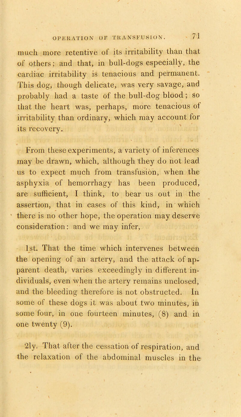 much more retentive of its irritability than that of others; ancl that, in bull-dogs especially, the cardiac irritability is tenacious and permanent. This dog, though delicate, was very savage, and probably had a taste of the bull-dog blood; so that the heart was, perhaps, more tenacious of irritability than ordinary, which may account for its recovery. From these experiments, a variety of inferences may be drawn, which, although they do not lead us to expect much from transfusion, when the asphyxia of hemorrhagy has been produced, are sufficient, I think, to bear us out in the assertion, that in cases of this kind, in which • there is no other hope, the operation may deserve consideration: and we may infer, 1st. That the time which intervenes between the opening of an artery, and the attack of ap- parent death, varies exceedingly in different in- dividuals, even when the artery remains unclosed, and the bleeding therefore is not obstructed. In some of these dogs it was about two minutes, in some four, in one fourteen minutes, (8) and in one twenty (9). 21 y. That after the cessation of respiration, and the relaxation of the abdominal muscles in the \