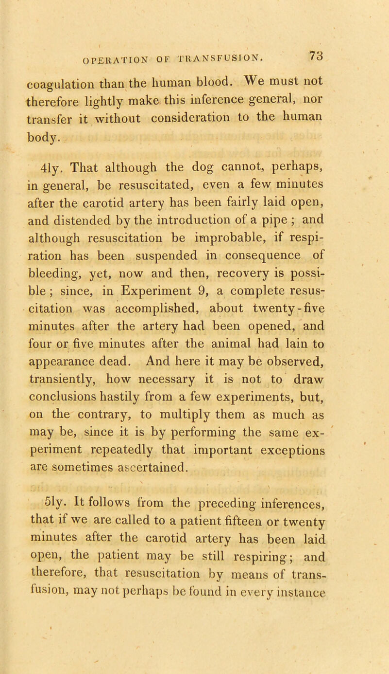 coagulation than the human blood. We must not therefore lightly make this inference general, nor transfer it without consideration to the human body. 41y. That although the dog cannot, perhaps, in general, be resuscitated, even a few minutes after the carotid artery has been fairly laid open, and distended by the introduction of a pipe ; and although resuscitation be improbable, if respi- ration has been suspended in consequence of bleeding, yet, now and then, recovery is possi- ble ; since, in Experiment 9, a complete resus- citation was accomplished, about twenty-five minutes after the artery had been opened, and four or five minutes after the animal had lain to appearance dead. And here it may be observed, transiently, how necessary it is not to draw conclusions hastily from a few experiments, but, on the contrary, to multiply them as much as may be, since it is by performing the same ex- periment repeatedly that important exceptions are sometimes ascertained. 51y. It follows from the preceding inferences, that if we are called to a patient fifteen or twenty minutes after the carotid artery has been laid open, the patient may be still respiring; and therefore, that resuscitation by means of trans- fusion, may not perhaps be found in every instance