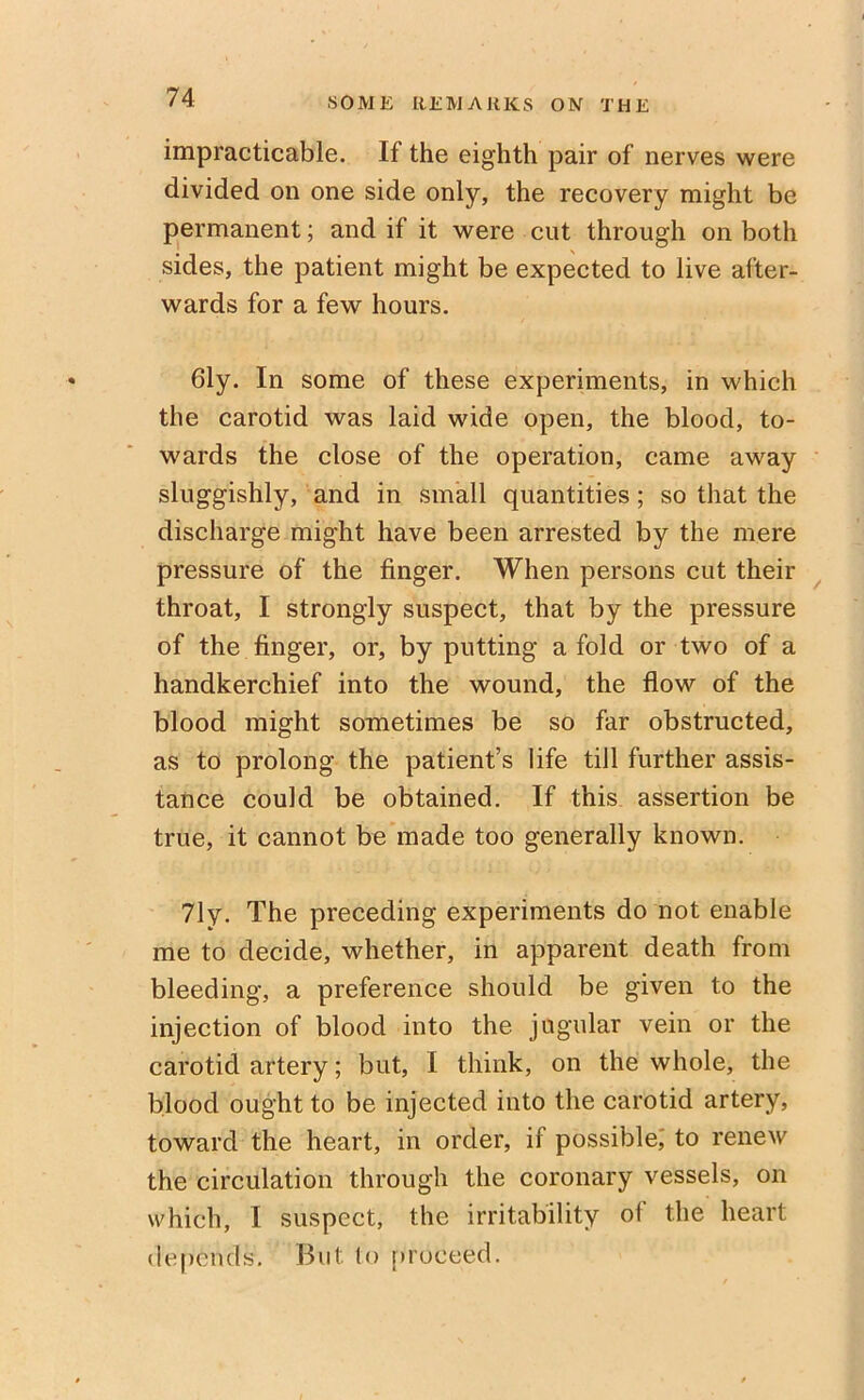 impracticable. If the eighth pair of nerves were divided on one side only, the recovery might be permanent; and if it were cut through on both sides, the patient might be expected to live after- wards for a few hours. 61y. In some of these experiments, in which the carotid was laid wide open, the blood, to- wards the close of the operation, came away sluggishly, and in small quantities; so that the discharge might have been arrested by the mere pressure of the finger. When persons cut their throat, I strongly suspect, that by the pressure of the finger, or, by putting a fold or two of a handkerchief into the wound, the flow of the blood might sometimes be so far obstructed, as to prolong the patient’s life till further assis- tance could be obtained. If this assertion be true, it cannot be made too generally known. 71y. The preceding experiments do not enable me to decide, whether, in apparent death from bleeding, a preference should be given to the injection of blood into the jugular vein or the carotid artery; but, I think, on the whole, the blood ought to be injected into the carotid artery, toward the heart, in order, if possible; to renew the circulation through the coronary vessels, on which, I suspect, the irritability of the heart depends. But to proceed.