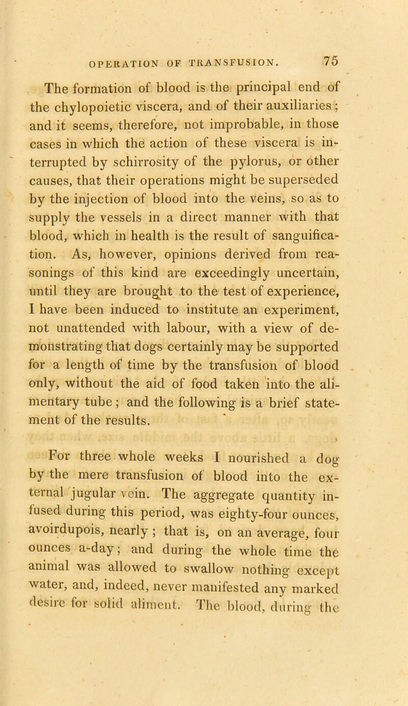 The formation of blood is the principal end of the chylopoietic viscera, and of their auxiliaries ; and it seems, therefore, not improbable, in those cases in which the action of these viscera is in- terrupted by schirrosity of the pylorus, or other causes, that their operations might be superseded by the injection of blood into the veins, so as to supply the vessels in a direct manner with that blood, which in health is the result of sanguifica- tion. As, however, opinions derived from rea- sonings of this kind are exceedingly uncertain, until they are brought to the test of experience, I have been induced to institute an experiment, not unattended with labour, with a view of de- monstrating that dogs certainly may be supported for a length of time by the transfusion of blood only, without the aid of food taken into the ali- mentary tube; and the following is a brief state- ment of the results. For three whole weeks I nourished a clog by the mere transfusion of blood into the ex- ternal jugular vein. The aggregate quantity in- lusecl during this period, was eighty-four ounces, avoirdupois, nearly ; that is, on an average, four ounces a-day; and during the whole time the animal was allowed to swallow nothing except water, and, indeed, never manifested any marked desiie for solid aliment. The blood, during the