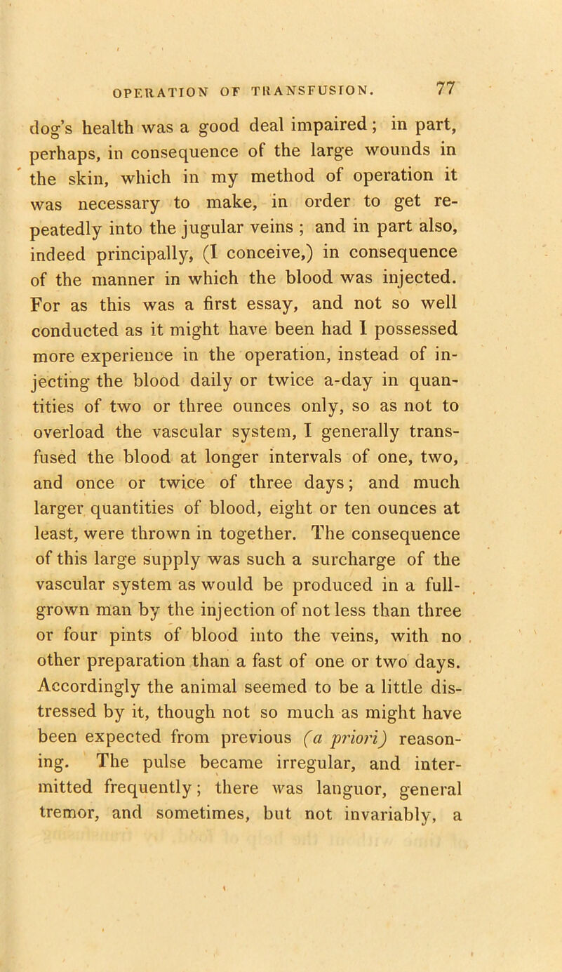 dog’s health was a good deal impaired; in part, perhaps, in consequence of the large wounds in the skin, which in my method of operation it was necessary to make, in order to get re- peatedly into the jugular veins ; and in part also, indeed principally, (I conceive,) in consequence of the manner in which the blood was injected. For as this was a first essay, and not so well conducted as it might have been had I possessed more experience in the operation, instead of in- jecting the blood daily or twice a-day in quan- tities of two or three ounces only, so as not to overload the vascular system, I generally trans- fused the blood at longer intervals of one, two, and once or twice of three days; and much larger quantities of blood, eight or ten ounces at least, were thrown in together. The consequence of this large supply was such a surcharge of the vascular system as would be produced in a full- grown man by the injection of not less than three or four pints of blood into the veins, with no other preparation than a fast of one or two days. Accordingly the animal seemed to be a little dis- tressed by it, though not so much as might have been expected from previous (a 'priori) reason- ing. The pulse became irregular, and inter- mitted frequently; there was languor, general tremor, and sometimes, but not invariably, a