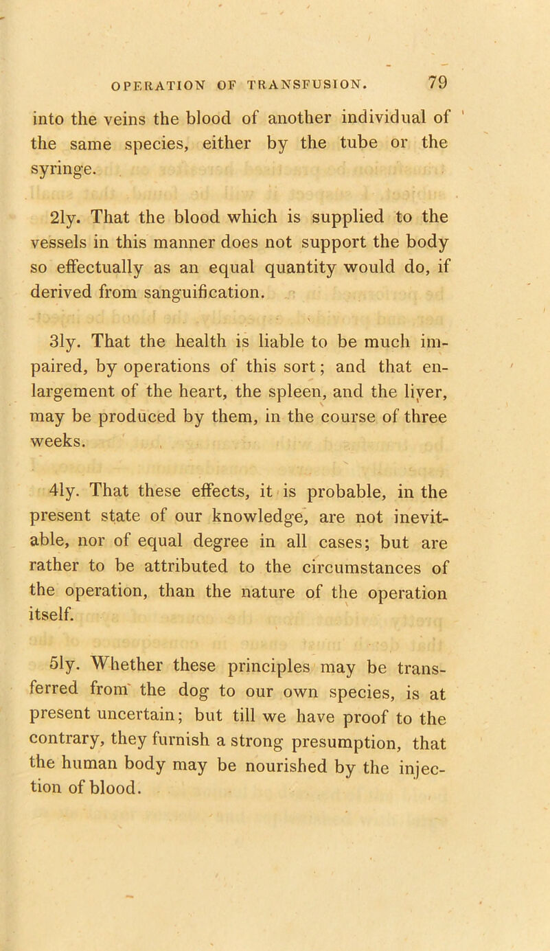 into the veins the blood of another individual of ' the same species, either by the tube or the syringe. 21y. That the blood which is supplied to the vessels in this manner does not support the body so effectually as an equal quantity would do, if derived from sanguification. 31y. That the health is liable to be much im- paired, by operations of this sort; and that en- largement of the heart, the spleen, and the liver, may be produced by them, in the course of three weeks. 41y. That these effects, it is probable, in the present state of our knowledge, are not inevit- able, nor of equal degree in all cases; but are rather to be attributed to the circumstances of the operation, than the nature of the operation itself. 51y. Whether these principles may be trans- ferred from the dog to our own species, is at present uncertain; but till we have proof to the contrary, they furnish a strong presumption, that the human body may be nourished by the injec- tion of blood.