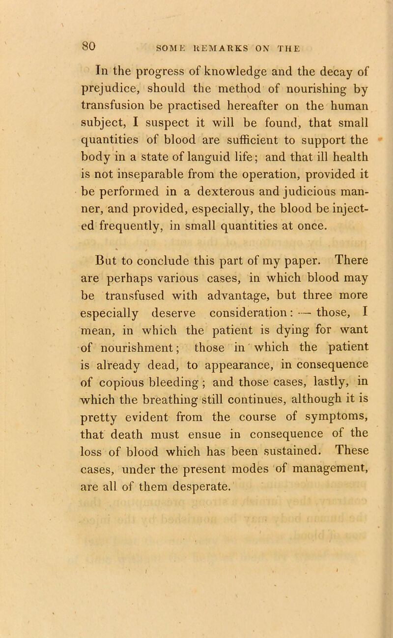 In the progress of knowledge and the decay of prejudice, should the method of nourishing by transfusion be practised hereafter on the human subject, I suspect it will be found, that small quantities of blood are sufficient to support the body in a state of languid life; and that ill health is not inseparable from the operation, provided it be performed in a dexterous and judicious man- ner, and provided, especially, the blood be inject- ed frequently, in small quantities at once. But to conclude this part of my paper. There are perhaps various cases, in which blood may be transfused with advantage, but three more especially deserve consideration: — those, I mean, in which the patient is dying for want of nourishment; those in which the patient is already dead, to appearance, in consequence of copious bleeding ; and those cases, lastly, in which the breathing still continues, although it is pretty evident from the course of symptoms, that death must ensue in consequence of the loss of blood which has been sustained. These cases, under the present modes of management, are all of them desperate. /