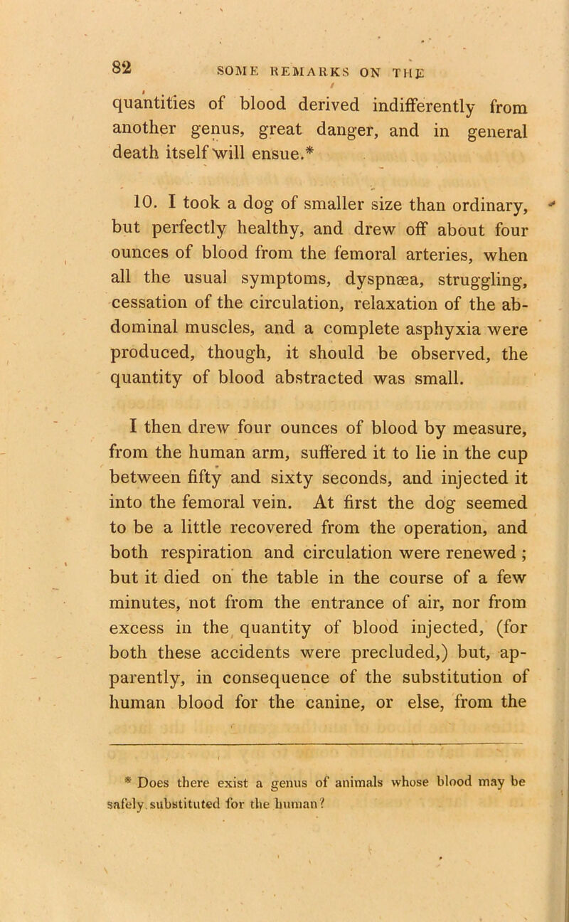 i quantities of blood derived indifferently from another genus, great danger, and in general death itself will ensue.* 10. I took a dog of smaller size than ordinary, * but perfectly healthy, and drew off about four ounces of blood from the femoral arteries, when all the usual symptoms, dyspnsea, struggling, cessation of the circulation, relaxation of the ab- dominal muscles, and a complete asphyxia were produced, though, it should be observed, the quantity of blood abstracted was small. I then drew four ounces of blood by measure, from the human arm, suffered it to lie in the cup between fifty and sixty seconds, and injected it into the femoral vein. At first the dog seemed to be a little recovered from the operation, and both respiration and circulation were renewed ; but it died on the table in the course of a few minutes, not from the entrance of air, nor from excess in the quantity of blood injected, (for both these accidents were precluded,) but, ap- parently, in consequence of the substitution of human blood for the canine, or else, from the * Does there exist a genus of animals whose blood may be safely substituted for the human?